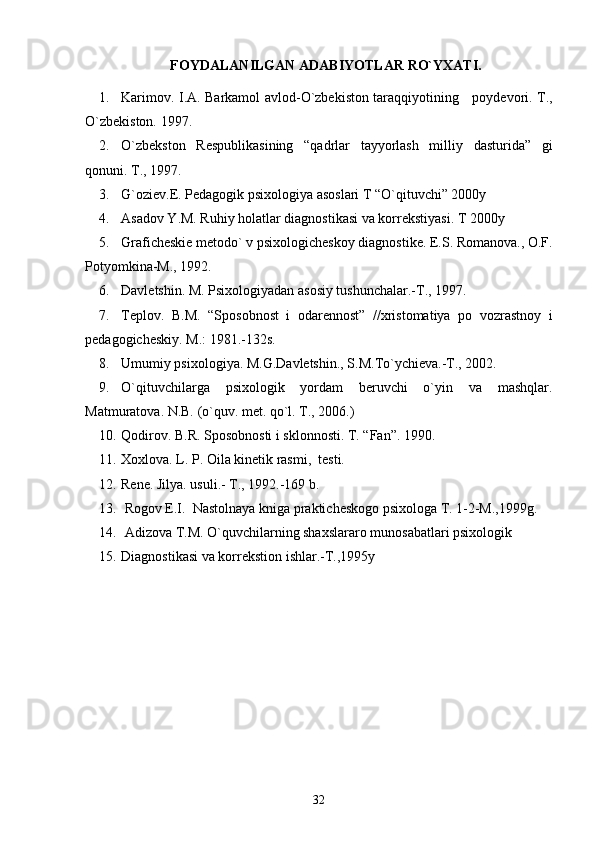 FOYDALANILGAN ADABIY O TLAR RO`YXATI.
1. Karimov. I.A. Barkamol avlod-O`zbekiston taraqqiyotining     poydevori.   T.,
O`zbekiston. 1997.
2. O`zbekston   Respublikasining   “qadrlar   tayyorlash   milliy   dasturida”   gi
qonuni.  T., 1997.
3. G`oziev.E. Pedagogik psixologiya asoslari T “O`qituvchi” 2000y
4. Asadov Y.M. Ruhiy holatlar diagnostikasi va korrekstiyasi. T 2000y
5. Graficheskie metodo` v psixologicheskoy diagnostike. E.S. Romanova., O.F.
Potyomkina-M., 1992. 
6. Davletshin. M. Psixologiyadan asosiy tushunchalar.-T., 1997.
7. Teplov.   B.M.   “Sposobnost   i   odarennost”   //xristomatiya   po   vozrastnoy   i
pedagogicheskiy.  M.: 1981.-132s.
8. Umumiy psixologiya. M.G.Davletshin., S.M.To`ychieva.-T., 2002.
9. O`qituvchilarga   psixologik   yordam   beruvchi   o`yin   va   mashqlar.
Matmuratova. N.B. (o`quv. met. qo`l. T., 2006.)
10. Qodirov. B.R. Sposobnosti i sklonnosti.  T. “Fan”. 1990.
11. Xoxlova. L. P. Oila kinetik rasmi,  testi.
12. Rene. Jilya. usuli.- T., 1992.-169 b.
13.   Rogov E.I.  Nastolnaya kniga prakticheskogo psixologa T. 1-2-M.,1999g.
14.   Adizova T.M. O`quvchilarning shaxslararo munosabatlari psixologik 
15. D iagnostikasi va korrekstion ishlar.-T.,1995y
32 