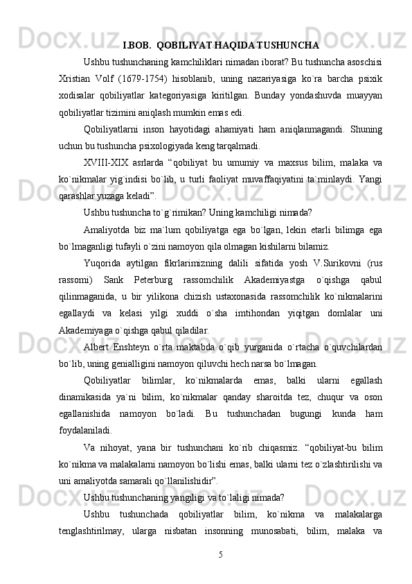 I.BOB.  QOBILIYAT HAQIDA TUSHUNCHA
Ushbu tushunchaning kamchiliklari nimadan iborat? Bu tushuncha asoschisi
Xristian   Volf   (1679-1754)   hisoblanib,   uning   nazariyasiga   ko`ra   barcha   psixik
xodisalar   qobiliyatlar   kategoriyasiga   kiritilgan.   Bunday   yondashuvda   muayyan
qobiliyatlar tizimini aniqlash mumkin emas edi.
Qobiliyatlarni   inson   hayotidagi   ahamiyati   ham   aniqlanmagandi.   Shuning
uchun bu tushuncha psixologiyada keng tarqalmadi.
XVIII-XIX   asrlarda   “qobiliyat   bu   umumiy   va   maxsus   bilim,   malaka   va
ko`nikmalar   yig`indisi   bo`lib,   u   turli   faoliyat   muvaffaqiyatini   ta`minlaydi.   Yangi
qarashlar yuzaga keladi”.
Ushbu tushuncha to`g`rimikan? Uning kamchiligi nimada?
Amaliyotda   biz   ma`lum   qobiliyatga   ega   bo`lgan,   lekin   etarli   bilimga   ega
bo`lmaganligi tufayli o`zini namoyon qila olmagan kishilarni bilamiz.
Yuqorida   aytilgan   fikrlarimizning   dalili   sifatida   yosh   V.Surikovni   (rus
rassomi)   Sank   Peterburg   rassomchilik   Akademiyastga   o`qishga   qabul
qilinmaganida,   u   bir   yilikona   chizish   ustaxonasida   rassomchilik   ko`nikmalarini
egallaydi   va   kelasi   yilgi   xuddi   o`sha   imtihondan   yiqitgan   domlalar   uni
Akademiyaga o`qishga qabul qiladilar.
Albert   Enshteyn   o`rta   maktabda   o`qib   yurganida   o`rtacha   o`quvchilardan
bo`lib, uning genialligini namoyon qiluvchi hech narsa bo`lmagan.
Qobiliyatlar   bilimlar,   ko`nikmalarda   emas,   balki   ularni   egallash
dinamikasida   ya`ni   bilim,   ko`nikmalar   qanday   sharoitda   tez,   chuqur   va   oson
egallanishida   namoyon   bo`ladi.   Bu   tushunchadan   bugungi   kunda   ham
foydalaniladi.
Va   nihoyat,   yana   bir   tushunchani   ko`rib   chiqasmiz.   “qobiliyat-bu   bilim
ko`nikma va malakalarni namoyon bo`lishi emas, balki ularni tez o`zlashtirilishi va
uni amaliyotda samarali qo`llanilishidir”.
Ushbu tushunchaning yangiligi va to`laligi nimada?
Ushbu   tushunchada   qobiliyatlar   bilim,   ko`nikma   va   malakalarga
tenglashtirilmay,   ularga   nisbatan   insonning   munosabati,   bilim,   malaka   va
5 