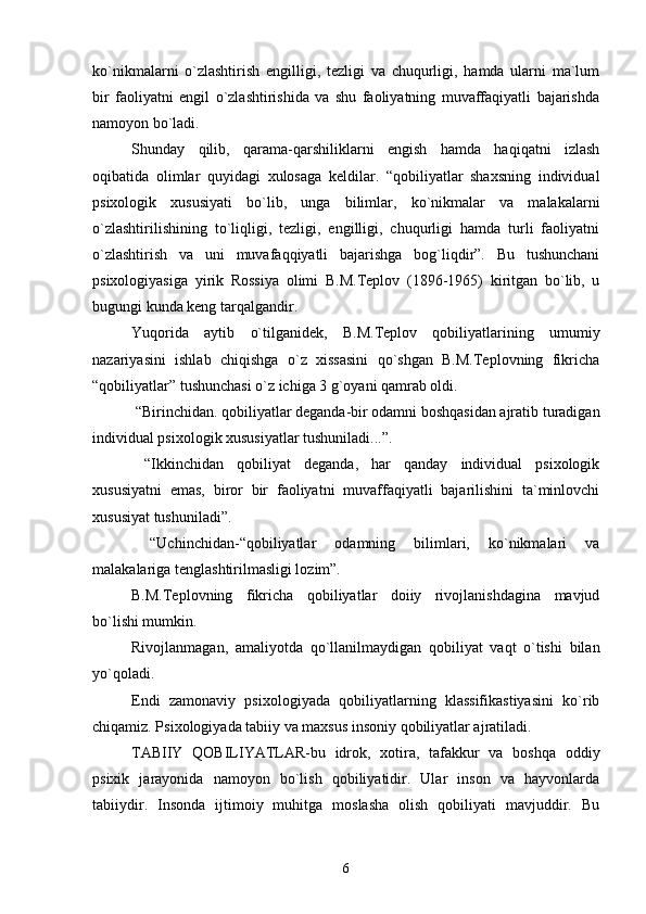 ko`nikmalarni   o`zlashtirish   engilligi,   tezligi   va   chuqurligi,   hamda   ularni   ma`lum
bir   faoliyatni   engil   o`zlashtirishida   va   shu   faoliyatning   muvaffaqiyatli   bajarishda
namoyon bo`ladi.
Shunday   qilib,   qarama-qarshiliklarni   engish   hamda   haqiqatni   izlash
oqibatida   olimlar   quyidagi   xulosaga   keldilar.   “qobiliyatlar   shaxsning   individual
psixologik   xususiyati   bo`lib,   unga   bilimlar,   ko`nikmalar   va   malakalarni
o`zlashtirilishining   to`liqligi,   tezligi,   engilligi,   chuqurligi   hamda   turli   faoliyatni
o`zlashtirish   va   uni   muvafaqqiyatli   bajarishga   bog`liqdir”.   Bu   tushunchani
psixologiyasiga   yirik   Rossiya   olimi   B.M.Teplov   (1896-1965)   kiritgan   bo`lib,   u
bugungi kunda keng tarqalgandir.
Yuqorida   aytib   o`tilganidek,   B.M.Teplov   qobiliyatlarining   umumiy
nazariyasini   ishlab   chiqishga   o`z   xissasini   qo`shgan   B.M.Teplovning   fikricha
“qobiliyatlar” tushunchasi o`z ichiga 3 g`oyani qamrab oldi.
 “Birinchidan. qobiliyatlar deganda-bir odamni boshqasidan ajratib turadigan
individual psixologik xususiyatlar tushuniladi...”.
  “Ikkinchidan   qobiliyat   deganda,   har   qanday   individual   psixologik
xususiyatni   emas,   biror   bir   faoliyatni   muvaffaqiyatli   bajarilishini   ta`minlovchi
xususiyat tushuniladi”.
  “Uchinchidan-“qobiliyatlar   odamning   bilimlari,   ko`nikmalari   va
malakalariga tenglashtirilmasligi lozim”.
B.M.Teplovning   fikricha   qobiliyatlar   doiiy   rivojlanishdagina   mavjud
bo`lishi mumkin.
Rivojlanmagan,   amaliyotda   qo`llanilmaydigan   qobiliyat   vaqt   o`tishi   bilan
yo`qoladi.
Endi   zamonaviy   psixologiyada   qobiliyatlarning   klassifikastiyasini   ko`rib
chiqamiz. Psixologiyada tabiiy va maxsus insoniy qobiliyatlar ajratiladi.
TABIIY   QOBILIYATLAR-bu   idrok,   xotira,   tafakkur   va   boshqa   oddiy
psixik   jarayonida   namoyon   bo`lish   qobiliyatidir.   Ular   inson   va   hayvonlarda
tabiiydir.   Insonda   ijtimoiy   muhitga   moslasha   olish   qobiliyati   mavjuddir.   Bu
6 