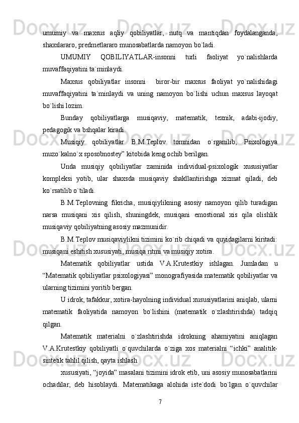 umumiy   va   maxsus   aqliy   qobiliyatlar,   nutq   va   mantiqdan   foydalanganda,
shaxslararo, predmetlararo munosabatlarda namoyon bo`ladi.
UMUMIY   QOBILIYATLAR-insonni   turli   faoliyat   yo`nalishlarda
muvaffaqiyatini ta`minlaydi.
Maxsus   qobiliyatlar   insonni     biror-bir   maxsus   faoliyat   yo`nalishidagi
muvaffaqiyatini   ta`minlaydi   va   uning   namoyon   bo`lishi   uchun   maxsus   layoqat
bo`lishi lozim.
Bunday   qobiliyatlarga   musiqaviy,   matematik,   texnik,   adabi-ijodiy,
pedagogik va bshqalar kiradi.
Musiqiy   qobiliyatlar   B.M.Teplov   tomnidan   o`rganilib,   Psixologiya
muzo`kalno`x sposobnostey” kitobida keng ochib berilgan.
Unda   musiqiy   qobiliyatlar   zaminida   individual-psixologik   xususiyatlar
kompleksi   yotib,   ular   shaxsda   musiqaviy   shakllantirishga   xizmat   qiladi,   deb
ko`rsatilib o`tiladi.
B.M.Teplovning   fikricha,   musiqiylikning   asosiy   namoyon   qilib   turadigan
narsa   musiqani   xis   qilish,   shuningdek,   musiqani   emostional   xis   qila   olishlik
musiqaviy qobiliyatning asosiy mazmunidir.
B.M.Teplov musiqaviylikni tizimini ko`rib chiqadi va quyidagilarni kiritadi:
musiqani eshitish xususiyati, musiqa ritmi va musiqiy xotira.
Matematik   qobiliyatlar   ustida   V.A.Krutestkiy   ishlagan.   Jumladan   u
“Matematik qobiliyatlar psixologiyasi” monografiyasida matematik qobiliyatlar va
ularning tizimini yoritib bergan.
U idrok, tafakkur, xotira-hayolning individual xususiyatlarini aniqlab, ularni
matematik   faoliyatida   namoyon   bo`lishini   (matematik   o`zlashtirishda)   tadqiq
qilgan.
Matematik   materialni   o`zlashtirishda   idrokning   ahamiyatini   aniqlagan
V.A.Krutestkiy   qobiliyatli   o`quvchilarda   o`ziga   xos   materialni   “ichki”   analitik-
sintetik tahlil qilish, qayta ishlash
xususiyati, “joyida” masalani tizimini idrok etib, uni asosiy munosabatlarini
ochadilar,   deb   hisoblaydi.   Matematikaga   alohida   iste`dodi   bo`lgan   o`quvchilar
7 
