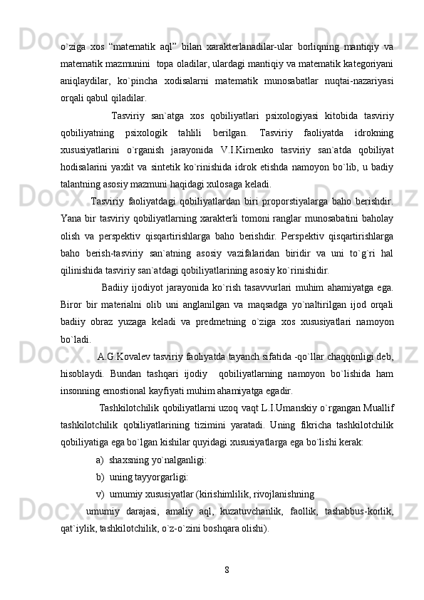 o`ziga   xos   “matematik   aql”   bilan   xarakterlanadilar-ular   borliqning   mantiqiy   va
matematik mazmunini  topa oladilar, ulardagi mantiqiy va matematik kategoriyani
aniqlaydilar,   ko`pincha   xodisalarni   matematik   munosabatlar   nuqtai-nazariyasi
orqali qabul qiladilar.
        Tasviriy   san`atga   xos   qobiliyatlari   psixologiyasi   kitobida   tasviriy
qobiliyatning   psixologik   tahlili   berilgan.   Tasviriy   faoliyatda   idrokning
xususiyatlarini   o`rganish   jarayonida   V.I.Kirnenko   tasviriy   san`atda   qobiliyat
hodisalarini   yaxlit   va   sintetik   ko`rinishida   idrok   etishda   namoyon   bo`lib,   u   badiy
talantning asosiy mazmuni haqidagi xulosaga keladi.
  Tasviriy   faoliyatdagi   qobiliyatlardan   biri   proporstiyalarga   baho   berishdir.
Yana bir tasviriy qobiliyatlarning xarakterli tomoni  ranglar munosabatini  baholay
olish   va   perspektiv   qisqartirishlarga   baho   berishdir.   Perspektiv   qisqartirishlarga
baho   berish-tasviriy   san`atning   asosiy   vazifalaridan   biridir   va   uni   to`g`ri   hal
qilinishida tasviriy san`atdagi qobiliyatlarining asosiy ko`rinishidir.
        Badiiy   ijodiyot   jarayonida   ko`rish   tasavvurlari   muhim   ahamiyatga   ega.
Biror   bir   materialni   olib   uni   anglanilgan   va   maqsadga   yo`naltirilgan   ijod   orqali
badiiy   obraz   yuzaga   keladi   va   predmetning   o`ziga   xos   xususiyatlari   namoyon
bo`ladi.
    A.G.Kovalev tasviriy faoliyatda tayanch sifatida -qo`llar chaqqonligi deb,
hisoblaydi.   Bundan   tashqari   ijodiy     qobiliyatlarning   namoyon   bo`lishida   ham
insonning emostional kayfiyati muhim ahamiyatga egadir.
       Tashkilotchilik qobiliyatlarni uzoq vaqt L.I.Umanskiy o`rgangan Muallif
tashkilotchilik   qobiliyatlarining   tizimini   yaratadi.   Uning   fikricha   tashkilotchilik
qobiliyatiga ega bo`lgan kishilar quyidagi xususiyatlarga ega bo`lishi kerak:
    a)  shaxsning yo`nalganligi:
    b)  uning tayyorgarligi:
    v)  umumiy xususiyatlar (kirishimlilik, rivojlanishning  
umumiy   darajasi,   amaliy   aql,   kuzatuvchanlik,   faollik,   tashabbus-korlik,
qat`iylik, tashkilotchilik, o`z-o`zini boshqara olishi).
8 