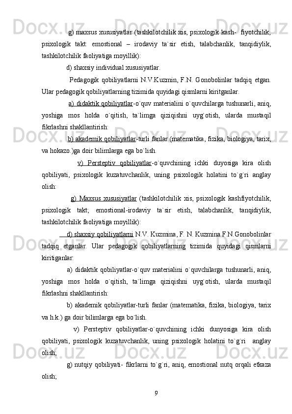        g) maxsus xususiyatlar (tashkilotchilik xis, psixologik kash-   fiyotchilik,
psixologik   takt:   emostional   –   irodaviy   ta`sir   etish,   talabchanlik,   tanqidiylik,
tashkilotchilik faoliyatiga moyillik):
    d) shaxsiy individual xususiyatlar.
        Pedagogik   qobiliyatlarni   N.V.Kuzmin,   F.N.   Gonobolinlar   tadqiq   etgan.
Ular pedagogik qobiliyatlarning tizimida quyidagi qismlarni kiritganlar.
        a) didaktik qobiliyatlar -o`quv materialini o`quvchilarga tushunarli, aniq,
yoshiga   mos   holda   o`qitish,   ta`limga   qiziqishni   uyg`otish,   ularda   mustaqil
fikrlashni shakllantirish:
       b) akademik qobiliyatlar -turli fanlar (matematika, fizika, biologiya, tarix,
va hokazo.)ga doir bilimlarga ega bo`lish.
        v)   Persteptiv   qobiliyatlar -o`quvchining   ichki   duyosiga   kira   olish
qobiliyati,   psixologik   kuzatuvchanlik,   uning   psixologik   holatini   to`g`ri   anglay
olish:
        g)   Maxsus   xususiyatlar   (tashkilotchilik   xis,   psixologik   kashfiyotchilik,
psixologik   takt;   emostional-irodaviy   ta`sir   etish,   talabchanlik,   tanqidiylik,
tashkilotchilik faoliyatiga moyillik):
    d) shaxsiy qobiliyatlarni  N.V. Kuzmina, F. N. Kuzmina F.N.Gonobolinlar
tadqiq   etganlar.   Ular   pedagogik   qobiliyatlarning   tizimida   quyidagi   qismlarni
kiritiganlar:
      a)   didaktik   qobiliyatlar-o`quv   materialini   o`quvchilarga   tushunarli,   aniq,
yoshiga   mos   holda   o`qitish,   ta`limga   qiziqishni   uyg`otish,   ularda   mustaqil
fikrlashni shakllantirish:
     b)  akademik  qobiliyatlar-turli  fanlar  (matematika, fizika,  biologiya,  tarix
va h.k.) ga doir bilimlarga ega bo`lish.
      v)   Persteptiv   qobiliyatlar-o`quvchining   ichki   dunyosiga   kira   olish
qobiliyati,   psixologik   kuzatuvchanlik,   uning   psixologik   holatini   to`g`ri     anglay
olish;
     g) nutqiy qobiliyati-  fikrlarni  to`g`ri, aniq, emostional  nutq orqali  etkaza
olish;
9 