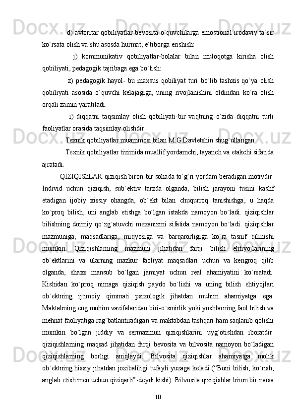      d) avtoritar qobiliyatlar-bevosita o`quvchilarga emostional-irodaviy ta`sir
ko`rsata olish va shu asosda hurmat, e`tiborga erishish:
      j)   kommunikativ   qobiliyatlar-bolalar   bilan   muloqotga   kirisha   olish
qobiliyati, pedagogik tajribaga ega bo`lish:
      z)   pedagogik   hayol-   bu   maxsus   qobiliyat   turi   bo`lib   tashxis   qo`ya   olish
qobiliyati   asosida   o`quvchi   kelajagiga,   uning   rivojlanishini   oldindan   ko`ra   olish
orqali zamin yaratiladi.
      i)   diqqatni   taqsimlay   olish   qobiliyati-bir   vaqtning   o`zida   diqqatni   turli
faoliyatlar orasida taqsimlay olishdir.
   Texnik qobiliyatlar muammosi bilan M.G.Davletshin shug`ullangan.
   Texnik qobiliyatlar tizimida muallif yordamchi, tayanch va etakchi sifatida
ajratadi.  
QIZIQIShLAR-qiziqish biron-bir sohada to`g`ri yordam beradigan motivdir.
Individ   uchun   qiziqish,   sub`ektiv   tarzda   olganda,   bilish   jarayoni   tusini   kashf
etadigan   ijobiy   xissiy   ohangda,   ob`ekt   bilan   chuqurroq   tanishishga,   u   haqda
ko`proq   bilish,   uni   anglab   etishga   bo`lgan   istakda   namoyon   bo`ladi.   qiziqishlar
bilishning   doimiy   qo`zg`atuvchi   mexanizmi   sifatida   namoyon   bo`ladi.   qiziqishlar
mazmuniga,   maqsadlariga,   miqyosiga   va   barqarorligiga   ko`ra   tasnif   qilinishi
mumkin.   Qiziqishlarning   mazmuni   jihatidan   farqi   bilish   ehtiyojlarining
ob`ektlarini   va   ularning   mazkur   faoliyat   maqsadlari   uchun   va   kengroq   qilib
olganda,   shaxs   mansub   bo`lgan   jamiyat   uchun   real   ahamiyatini   ko`rsatadi.
Kishidan   ko`proq   nimaga   qiziqish   paydo   bo`lishi   va   uning   bilish   ehtiyojlari
ob`ektning   ijtimoiy   qimmati   psixologik   jihatdan   muhim   ahamiyatga   ega.
Maktabning eng muhim vazifalaridan biri-o`smirlik yoki yoshlarning faol bilish va
mehnat faoliyatiga rag`batlantiradigan va maktabdan tashqari ham saqlanib qolishi
mumkin   bo`lgan   jiddiy   va   sermazmun   qiziqishlarini   uyg`otishdan   iboratdir.
qiziqishlarning   maqsad   jihatidan   farqi   bevosita   va   bilvosita   namoyon   bo`ladigan
qiziqishlarning   borligi   aniqlaydi.   Bilvosita   qiziqishlar   ahamiyatga   molik
ob`ektning hissiy jihatdan jozibaliligi tufayli yuzaga keladi (“Buni bilish, ko`rish,
anglab etish men uchun qiziqarli”-deydi kishi). Bilvosita qiziqishlar biron bir narsa
10 