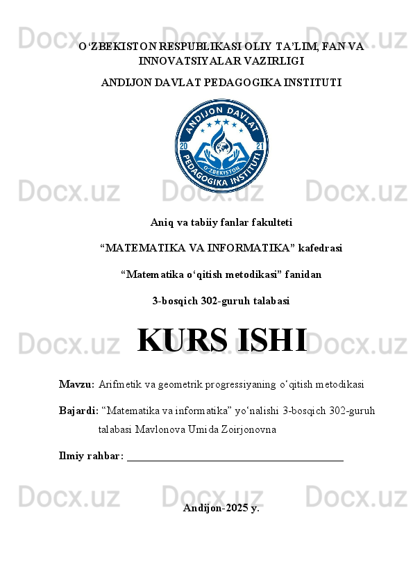 O‘ZBEKISTON RESPUBLIKASI OLIY TA’LIM, FAN VA
INNOVATSIYALAR VAZIRLIGI
ANDIJON DAVLAT PEDAGOGIKA INSTITUTI
Aniq va tabiiy fanlar fakulteti
“MATEMATIKA VA INFORMATIKA” kafedrasi 
“Matematika o‘qitish metodikasi” fanidan 
3-bosqich 302-guruh talabasi 
KURS ISHI 
Mavzu:  Arifmetik va geometrik progressiyaning o‘qitish metodikasi
Bajardi:  “Matematika va informatika” yo‘nalishi 3-bosqich 302-guruh 
talabasi Mavlonova Umida Zoirjonovna 
Ilmiy rahbar: _______________________________________
Andijon-2025 y.
