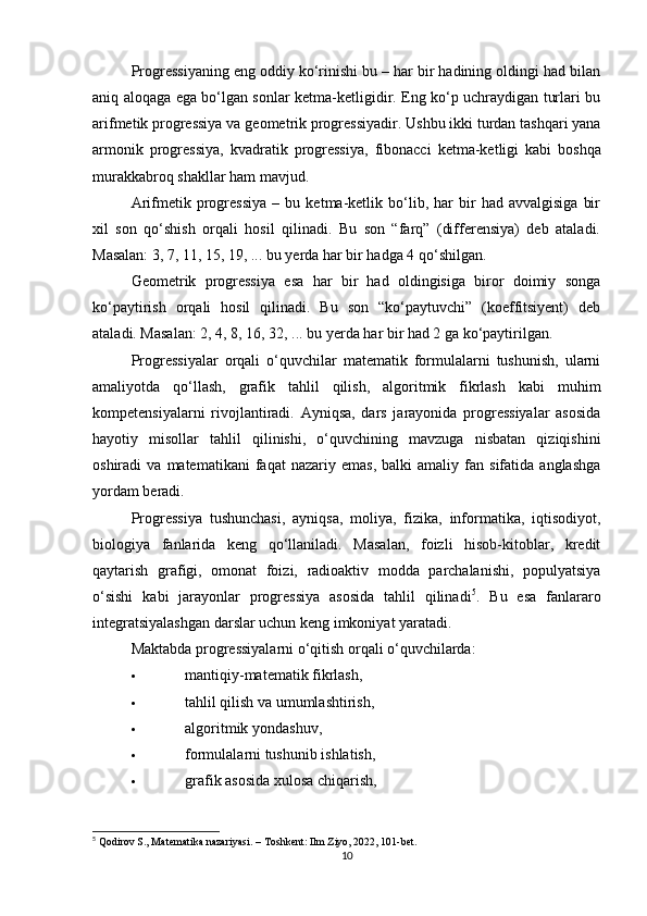 Progressiyaning eng oddiy ko‘rinishi bu – har bir hadining oldingi had bilan
aniq aloqaga ega bo‘lgan sonlar ketma-ketligidir. Eng ko‘p uchraydigan turlari bu
arifmetik progressiya  va  geometrik progressiyadir . Ushbu ikki turdan tashqari yana
armonik   progressiya ,   kvadratik   progressiya ,   fibonacci   ketma-ketligi   kabi   boshqa
murakkabroq shakllar ham mavjud.
Arifmetik  progressiya   –   bu  ketma-ketlik  bo‘lib,  har   bir   had  avvalgisiga   bir
xil   son   qo‘shish   orqali   hosil   qilinadi.   Bu   son   “farq”   (differensiya)   deb   ataladi.
Masalan: 3, 7, 11, 15, 19, ... bu yerda har bir hadga 4 qo‘shilgan.
Geometrik   progressiya   esa   har   bir   had   oldingisiga   biror   doimiy   songa
ko‘paytirish   orqali   hosil   qilinadi.   Bu   son   “ko‘paytuvchi”   (koeffitsiyent)   deb
ataladi. Masalan: 2, 4, 8, 16, 32, ... bu yerda har bir had 2 ga ko‘paytirilgan.
Progressiyalar   orqali   o‘quvchilar   matematik   formulalarni   tushunish,   ularni
amaliyotda   qo‘llash,   grafik   tahlil   qilish,   algoritmik   fikrlash   kabi   muhim
kompetensiyalarni   rivojlantiradi.   Ayniqsa,   dars   jarayonida   progressiyalar   asosida
hayotiy   misollar   tahlil   qilinishi,   o‘quvchining   mavzuga   nisbatan   qiziqishini
oshiradi   va   matematikani   faqat   nazariy   emas,   balki   amaliy   fan  sifatida   anglashga
yordam beradi.
Progressiya   tushunchasi,   ayniqsa,   moliya,   fizika,   informatika,   iqtisodiyot,
biologiya   fanlarida   keng   qo‘llaniladi.   Masalan,   foizli   hisob-kitoblar,   kredit
qaytarish   grafigi,   omonat   foizi,   radioaktiv   modda   parchalanishi,   populyatsiya
o‘sishi   kabi   jarayonlar   progressiya   asosida   tahlil   qilinadi 5
.   Bu   esa   fanlararo
integratsiyalashgan darslar uchun keng imkoniyat yaratadi.
Maktabda progressiyalarni o‘qitish orqali o‘quvchilarda:
 mantiqiy-matematik fikrlash,
 tahlil qilish va umumlashtirish,
 algoritmik yondashuv,
 formulalarni tushunib ishlatish,
 grafik asosida xulosa chiqarish,
5
 Qodirov S., Matematika nazariyasi. – Toshkent: Ilm Ziyo, 2022, 101-bet.
10 