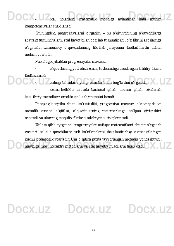  real   holatlarni   matematik   modelga   aylantirish   kabi   muhim
kompetensiyalar shakllanadi.
Shuningdek,   progressiyalarni   o‘rgatish   –   bu   o‘qituvchining   o‘quvchilarga
abstrakt tushunchalarni real hayot bilan bog‘lab tushuntirishi, o‘z fikrini asoslashga
o‘rgatishi,   zamonaviy   o‘quvchilarning   fikrlash   jarayonini   faollashtirishi   uchun
muhim vositadir.
Psixologik jihatdan progressiyalar mavzusi:
 o‘quvchining yod olish emas, tushunishga asoslangan tahliliy fikrini
faollashtiradi,
 oldingi bilimlarni yangi bilimlar bilan bog‘lashni o‘rgatadi,
 ketma-ketliklar   asosida   bashorat   qilish,   taxmin   qilish,   tekshirish
kabi ilmiy metodlarni amalda qo‘llash imkonini beradi.
Pedagogik   tajriba   shuni   ko‘rsatadiki,   progressiya   mavzusi   o‘z   vaqtida   va
metodik   asosda   o‘qitilsa,   o‘quvchilarning   matematikaga   bo‘lgan   qiziqishini
oshiradi va ularning tanqidiy fikrlash salohiyatini rivojlantiradi.
Xulosa qilib aytganda, progressiyalar nafaqat matematikani chuqur o‘rgatish
vositasi, balki  o‘quvchilarda turli  ko‘nikmalarni shakllantirishga xizmat  qiladigan
kuchli pedagogik vositadir. Uni o‘qitish puxta tayyorlangan metodik yondashuvni,
mavzuga mos interaktiv metodlarni va real hayotiy misollarni talab etadi.
11 