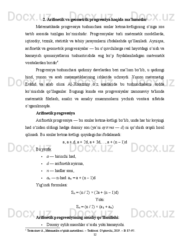 2. Arifmetik va geometrik progressiya haqida ma’lumotlar
Matematikada   progressiya   tushunchasi   sonlar   ketma-ketligining   o‘ziga   xos
tartib   asosida   tuzilgan   ko‘rinishidir.   Progressiyalar   turli   matematik   modellarda,
iqtisodiy, texnik, statistik va tabiiy jarayonlarni ifodalashda qo‘llaniladi. Ayniqsa,
arifmetik va geometrik progressiyalar — bu o‘quvchilarga real hayotdagi o‘sish va
kamayish   qonuniyatlarini   tushuntirishda   eng   ko‘p   foydalaniladigan   matematik
vositalardan biridir 6
.
Progressiya  tushunchasi  qadimiy  davrlardan  beri  ma’lum   bo‘lib,  u  qadimgi
hind,   yunon   va   arab   matematiklarining   ishlarida   uchraydi.   Yunon   matematigi
Evklid   va   arab   olimi   Al-Xorazmiy   o‘z   asarlarida   bu   tushunchalarni   sodda
ko‘rinishda   qo‘llaganlar.   Bugungi   kunda   esa   progressiyalar   zamonaviy   ta'limda
matematik   fikrlash,   analiz   va   amaliy   muammolarni   yechish   vositasi   sifatida
o‘rganilmoqda.
Arifmetik progressiya
Arifmetik progressiya — bu sonlar ketma-ketligi bo‘lib, unda har bir keyingi
had o‘zidan oldingi hadga doimiy son (ya’ni   ayirma   —   d ) ni qo‘shish orqali hosil
qilinadi. Bu sonlar ketma-ketligi quyidagicha ifodalanadi:
a, a + d, a + 2d, a + 3d, ..., a + (n – 1)d
Bu yerda:
 a  — birinchi had,
 d  — arifmetik ayirma,
 n  — hadlar soni,
 aₙ  — n-had: a  = a + (n – 1)d	ₙ
Yig‘indi formulasi:
S  = (n / 2) × (2a + (n – 1)d)	
ₙ
Yoki:
S  = (n / 2) × (a  + a )	
ₙ ₁ ₙ
Arifmetik progressiyaning amaliy qo‘llanilishi:
 Doimiy oylik maoshlar o‘sishi yoki kamayishi.
6
 Toxtasinov A.,  Matematika o‘qitish metodikasi . – Toshkent: O‘qituvchi, 2019. – B. 87–95.
12 