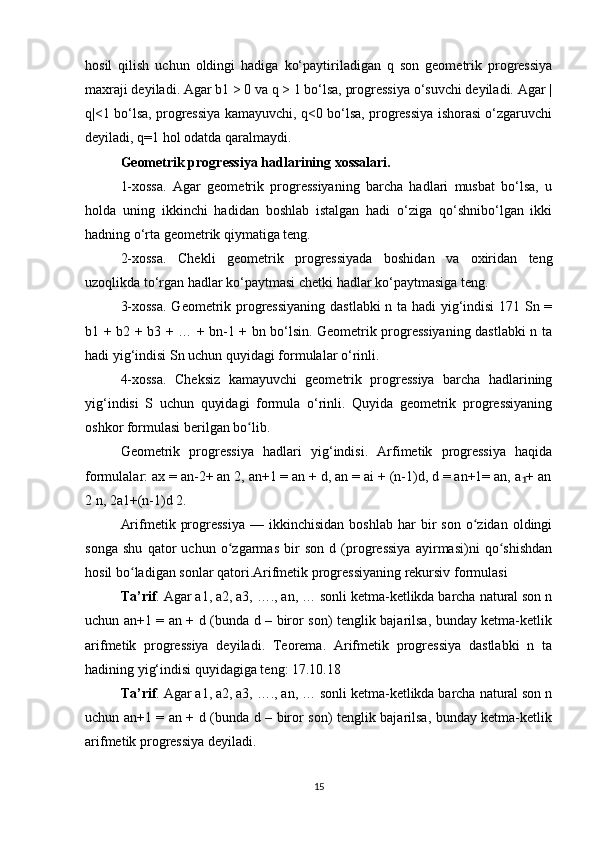 hosil   qilish   uchun   oldingi   hadiga   ko‘paytiriladigan   q   son   geometrik   progressiya
maxraji deyiladi. Agar b1 > 0 va q > 1 bo‘lsa, progressiya o‘suvchi deyiladi. Agar |
q|<1 bo‘lsa, progressiya kamayuvchi, q<0 bo‘lsa, progressiya ishorasi o‘zgaruvchi
deyiladi, q=1 hol odatda qaralmaydi.
Geometrik progressiya hadlarining xossalari. 
1-xossa.   Agar   geometrik   progressiyaning   barcha   hadlari   musbat   bo‘lsa,   u
holda   uning   ikkinchi   hadidan   boshlab   istalgan   hadi   o‘ziga   qo‘shnibo‘lgan   ikki
hadning o‘rta geometrik qiymatiga teng. 
2-xossa.   Chekli   geometrik   progressiyada   boshidan   va   oxiridan   teng
uzoqlikda to‘rgan hadlar ko‘paytmasi chetki hadlar ko‘paytmasiga teng.
3-xossa.  Geometrik progressiyaning  dastlabki  n ta hadi yig‘indisi  171 Sn =
b1 + b2 + b3 + … + bn-1 + bn bo‘lsin. Geometrik progressiyaning dastlabki n ta
hadi yig‘indisi Sn uchun quyidagi formulalar o‘rinli.
4-xossa.   Cheksiz   kamayuvchi   geometrik   progressiya   barcha   hadlarining
yig‘indisi   S   uchun   quyidagi   formula   o‘rinli.   Quyida   geometrik   progressiyaning
oshkor formulasi berilgan bo lib.ʻ
Geometrik   progressiya   hadlari   yig‘indisi.   Arfimetik   progressiya   haqida
formulalar: ax = an-2+ an 2, an+1 = an + d, an = ai + (n-1)d, d = an+1= an, a + an	
₁
2 n, 2a1+(n-1)d 2.
Arifmetik  progressiya  —  ikkinchisidan   boshlab  har  bir   son  o zidan  oldingi	
ʻ
songa   shu   qator   uchun   o zgarmas   bir   son   d   (progressiya   ayirmasi)ni   qo shishdan	
ʻ ʻ
hosil bo ladigan sonlar qatori.Arifmetik progressiyaning rekursiv formulasi	
ʻ
Ta’rif . Agar a1, a2, a3, …., an, … sonli ketma-ketlikda barcha natural son n
uchun an+1 = an + d (bunda d – biror son) tenglik bajarilsa, bunday ketma-ketlik
arifmetik   progressiya   deyiladi.   Teorema.   Arifmetik   progressiya   dastlabki   n   ta
hadining yig‘indisi quyidagiga teng: 17.10.18
Ta’rif . Agar a1, a2, a3, …., an, … sonli ketma-ketlikda barcha natural son n
uchun an+1 = an + d (bunda d – biror son) tenglik bajarilsa, bunday ketma-ketlik
arifmetik progressiya deyiladi.
15 