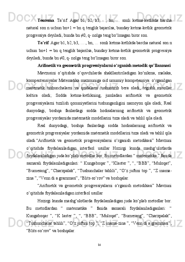 Teorema .   Ta’rif.   Agar   b1,   b2,   b3,….,   bn,   …   sonli   ketma-ketlikda   barcha
natural son n uchun bn+1 = bn q tenglik bajarilsa, bunday ketma-ketlik geometrik
progressiya deyiladi, bunda bn ≠0, q- nolga teng bo‘lmagan biror son.
Ta’rif . Agar b1, b2, b3, …., bn, … sonli ketma-ketlikda barcha natural son n
uchun   bn+1   =   bn   q   tenglik   bajarilsa,   bunday   ketma-ketlik   geometrik   progressiya
deyiladi, bunda bn ≠0, q- nolga teng bo‘lmagan biror son.
Arifmetik va geometrik progressiyalarni o‘rganish metodik qo’llanmasi
Mavzusini   o‘qitishda   o‘quvchilarda   shakllantiriladigan   ko‘nikma,   malaka,
kompentensiyalar Matematika mazmuniga oid umumiy kompetensiya: o‘rganilgan
matematik   tushunchalarni   va   qoidalarni   tushuntirib   bera   oladi,   tegishli   misollar
keltira   oladi;   Sodda   ketma-ketlikning,   jumladan   arifmetik   va   geometrik
progressiyalarni  tuzilish qonuniyatlarini tushunganligini namoyon qila oladi; Real
dunyodagi,   boshqa   fanlardagi   sodda   hodisalarning   arifmetik   va   geometrik
progressiyalar yordamida matematik modellarini tuza oladi va tahlil qila oladi. 
Real   dunyodagi,   boshqa   fanlardagi   sodda   hodisalarning   arifmetik   va
geometrik progressiyalar yordamida matematik modellarini tuza oladi va tahlil qila
oladi.“Arifmetik   va   geometrik   progressiyalarni   o‘rganish   metodikasi”   Mavzuni
o‘qitishda   foydalaniladigan   interfaol   usullar   Hozirgi   kunda   mashg‘ulotlarda
foydalaniladigan juda ko‘plab metodlar bor. Bu metodlardan “ matematika ” fanida
samarali  foydalaniladiganlari:   “  Kungaboqar   ”,  “Klaster  ”,   “,  “BBB”,  “Muloqat”,
“Bumerang”,   “Charxpalak”,   “Tushunchalar   tahlili”,  “O‘z   juftini   top   ”,   “Z   inama-
zina ”, “Venn di a grammasi”, “Blits-so‘rov” va boshqalar.
“Arifmetik   va   geometrik   progressiyalarni   o‘rganish   metodikasi”   Mavzuni
o‘qitishda foydalaniladigan interfaol usullar
Hozirgi kunda mashg‘ulotlarda foydalaniladigan juda ko‘plab metodlar bor.
Bu   metodlardan   “   matematika   ”   fanida   samarali   foydalaniladiganlari:   “
Kungaboqar   ”,   “K   laster   ”,   “,   “BBB”,   “Muloqat”,   “Bumerang”,   “Charxpalak”,
“Tushunchalar tahlili”, “O‘z juftini top ”, “Z inama-zina ”, “Venn di a grammasi”,
“Blits-so‘rov” va boshqalar.
16 