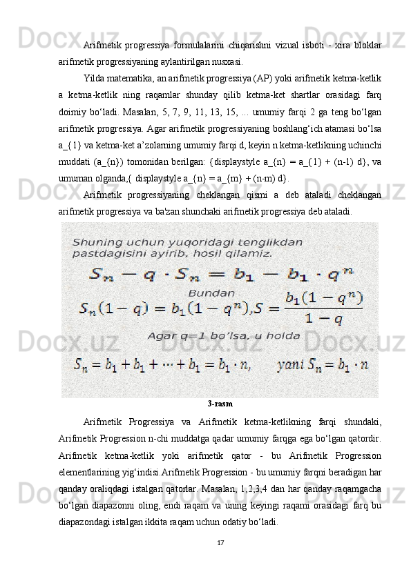 Arifmetik   progressiya   formulalarini   chiqarishni   vizual   isboti   -   xira   bloklar
arifmetik progressiyaning aylantirilgan nusxasi.
Yilda matematika, an arifmetik progressiya (AP) yoki arifmetik ketma-ketlik
a   ketma-ketlik   ning   raqamlar   shunday   qilib   ketma-ket   shartlar   orasidagi   farq
doimiy   bo‘ladi.   Masalan,   5,   7,   9,   11,   13,   15,   ...   umumiy   farqi   2   ga   teng   bo‘lgan
arifmetik progressiya. Agar arifmetik progressiyaning boshlang‘ich atamasi bo‘lsa
a_{1} va ketma-ket a’zolarning umumiy farqi d, keyin n ketma-ketlikning uchinchi
muddati  (a_{n})  tomonidan berilgan:  {displaystyle  a_{n}  = a_{1} + (n-1)  d}, va
umuman olganda,{ displaystyle a_{n} = a_{m} + (n-m) d}.
Arifmetik   progressiyaning   cheklangan   qismi   a   deb   ataladi   cheklangan
arifmetik progressiya va ba'zan shunchaki arifmetik progressiya deb ataladi.
3-rasm
Arifmetik   Progressiya   va   Arifmetik   ketma-ketlikning   farqi   shundaki,
Arifmetik Progression n-chi muddatga qadar umumiy farqga ega bo‘lgan qatordir.
Arifmetik   ketma-ketlik   yoki   arifmetik   qator   -   bu   Arifmetik   Progression
elementlarining yig‘indisi.Arifmetik Progression - bu umumiy farqni beradigan har
qanday oraliqdagi  istalgan qatorlar. Masalan,  1,2,3,4 dan har  qanday raqamgacha
bo‘lgan   diapazonni   oling,   endi   raqam   va   uning   keyingi   raqami   orasidagi   farq   bu
diapazondagi istalgan ikkita raqam uchun odatiy bo‘ladi.
17