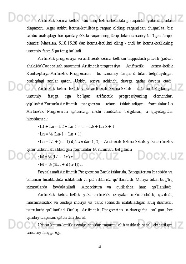 Arifmetik   ketma-ketlik   -   bu   aniq   ketma-ketlikdagi   raqamlar   yoki   raqamlar
diapazoni.   Agar   ushbu   ketma-ketlikdagi   raqam   oldingi   raqamidan   chiqarilsa,   biz
ushbu  oraliqdagi   har   qanday  ikkita  raqamning  farqi   bilan  umumiy  bo‘lgan  farqni
olamiz.   Masalan,   5,10,15,20   dan   ketma-ketlikni   oling   -   endi   bu   ketma-ketlikning
umumiy farqi 5 ga teng bo‘ladi.
Arifmetik progressiya va arifmetik ketma-ketlikni taqqoslash jadvali (jadval
shaklida)Taqqoslash parametri Arifmetik progressiya Arifmetik   ketma-ketlik
Kontseptsiya.Arifmetik   Progression   -   bu   umumiy   farqni   d   bilan   belgilaydigan
oraliqdagi   sonlar   qatori.   Ushbu   seriya   uchinchi   davrga   qadar   davom   etadi.
Arifmetik   ketma-ketlik   yoki   arifmetik   ketma-ketlik   -   d   bilan   belgilangan
umumiy   farqga   ega   bo‘lgan   arifmetik   progressiyaning   elementlari
yig‘indisi.Formula Arifmetik   progresiya   uchun   ishlatiladigan   formulalar:Ln
Arifmetik   Progression   qatoridagi   n-chi   muddatni   belgilasin,   u   quyidagicha
hisoblanadi:
· L1 + Ln = L2 + Ln-1 =… = Lk + Ln-k + 1
· Ln = ½ (Ln-1 + Ln + 1)
· Ln = L1 + (n - 1) d, bu erdan 1, 2,… Arifmetik   ketma-ketlik   yoki   arifmetik
qator uchun ishlatiladigan formulalar:M summani belgilasin
· M = ½ (L1 + Ln) n
· M = ½ (2L1 + d (n-1)) n
Foydalanadi Arifmetik Progression Bank ishlarida, Buxgalteriya hisobida va
balansni  hisoblashda  ishlatiladi va pul  ishlarida qo‘llaniladi. Moliya bilan bog‘liq
xizmatlarda   foydalaniladi.   Arxitektura   va   qurilishda   ham   qo‘llaniladi.
Arifmetik   ketma-ketlik   yoki   arifmetik   seriyalar   me'morchilik,   qurilish,
mashinasozlik   va   boshqa   moliya   va   bank   sohasida   ishlatiladigan   aniq   diametrli
narsalarda qo‘llaniladi.Oraliq Arifmetik   Progression   n-davrgacha   bo‘lgan   har
qanday diapazon qatoridan iborat.
Ushbu ketma-ketlik avvalgi sonidan raqamni olib tashlash orqali chiqarilgan
umumiy farqga ega.
18 