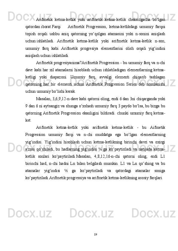 Arifmetik   ketma-ketlik   yoki   arifmetik   ketma-ketlik   cheksizgacha   bo‘lgan
qatordan iborat.Farqi Arifmetik   Progression,   ketma-ketlikdagi   umumiy   farqni
topish   orqali   ushbu   aniq   qatorning   yo‘qolgan   atamasini   yoki   n-sonini   aniqlash
uchun ishlatiladi. Arifmetik   ketma-ketlik   yoki   arifmetik   ketma-ketlik   n-son,
umumiy   farq   kabi   Arifmetik   progresiya   elementlarini   olish   orqali   yig‘indini
aniqlash uchun ishlatiladi.
Arifmetik progresiyanima?Arifmetik Progression - bu umumiy farq va n-chi
davr kabi har xil atamalarni hisoblash uchun ishlatiladigan elementlarning ketma-
ketligi   yoki   diapazoni.   Umumiy   farq,   avvalgi   elementi   chiqarib   tashlagan
qatorning   har   bir   elementi   uchun   Arifmetik   Progression   Series   deb   nomlanishi
uchun umumiy bo‘lishi kerak.
Masalan, 3,6,9,12-n-davr kabi qatorni oling, endi 6 dan 3ni chiqarganda yoki
9 dan 6 ni aytsangiz va shunga o‘xshash umumiy farq 3 paydo bo‘lsa, bu bizga bu
qatorning  Arifmetik Progression  ekanligini   bildiradi. chunki  umumiy farq ketma-
ket.
Arifmetik   ketma-ketlik   yoki   arifmetik   ketma-ketlik   -   bu   Aifmetik
Progression   umumiy   farqi   va   n-chi   muddatga   ega   bo‘lgan   elementlarning
yig‘indisi.   Yig‘indini   hisoblash   uchun   ketma-ketlikning   birinchi   davri   va   oxirgi
a'zosi   qo‘shiladi,   bu   hadlarning   yig‘indisi   ½   ga   ko‘paytiriladi   va   natijada   ketma-
ketlik   sonlari   ko‘paytiriladi.Masalan,   4,8,12,16-n-chi   qatorni   oling,   endi   L1
birinchi   had,   n-chi   hadni   Ln   bilan   belgilash   mumkin.   L1   va   Ln   qo‘shing   va   bu
atamalar   yig‘indisi   ½   ga   ko‘paytiriladi   va   qatordagi   atamalar   soniga
ko‘paytiriladi.Arifmetik progressiya va arifmetik ketma-ketlikning asosiy farqlari.
19 