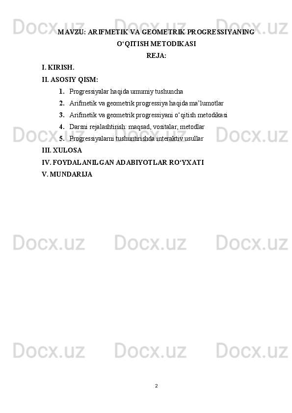 MAVZU:  ARIFMETIK VA GEOMETRIK PROGRESSIYANING
O‘QITISH METODIKASI
REJA:
I. KIRISH.
II. ASOSIY QISM:
1. Progressiyalar haqida umumiy tushuncha
2. Arifmetik va geometrik progressiya haqida ma’lumotlar
3. Arifmetik va geometrik progressiyani o‘qitish metodikasi
4. Darsni rejalashtirish: maqsad, vositalar, metodlar
5. Progressiyalarni tushuntirishda interaktiv usullar
III. XULOSA
IV. FOYDALANILGAN ADABIYOTLAR RO‘YXATI
V. MUNDARIJA
2