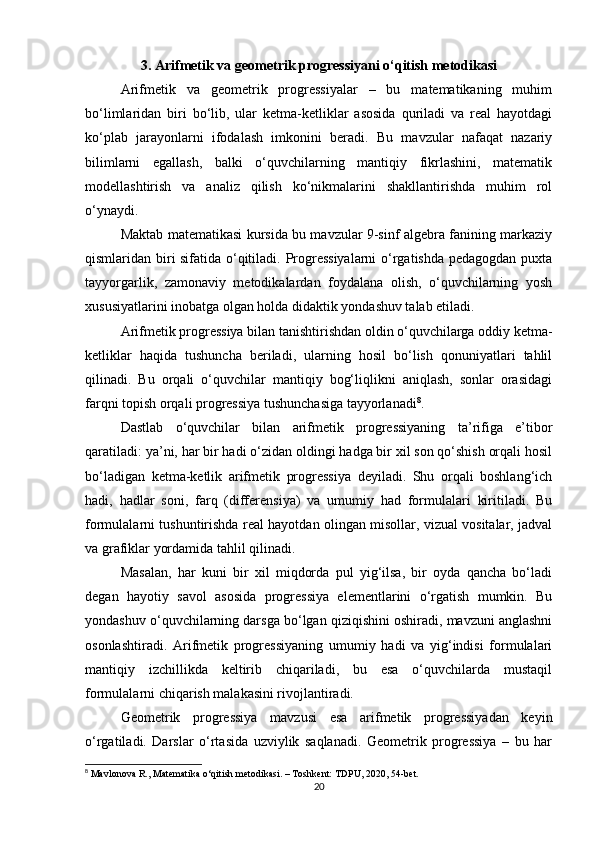 3. Arifmetik va geometrik progressiyani o‘qitish metodikasi
Arifmetik   va   geometrik   progressiyalar   –   bu   matematikaning   muhim
bo‘limlaridan   biri   bo‘lib,   ular   ketma-ketliklar   asosida   quriladi   va   real   hayotdagi
ko‘plab   jarayonlarni   ifodalash   imkonini   beradi.   Bu   mavzular   nafaqat   nazariy
bilimlarni   egallash,   balki   o‘quvchilarning   mantiqiy   fikrlashini,   matematik
modellashtirish   va   analiz   qilish   ko‘nikmalarini   shakllantirishda   muhim   rol
o‘ynaydi.
Maktab matematikasi kursida bu mavzular 9-sinf algebra fanining markaziy
qismlaridan biri sifatida o‘qitiladi. Progressiyalarni  o‘rgatishda pedagogdan puxta
tayyorgarlik,   zamonaviy   metodikalardan   foydalana   olish,   o‘quvchilarning   yosh
xususiyatlarini inobatga olgan holda didaktik yondashuv talab etiladi.
Arifmetik progressiya bilan tanishtirishdan oldin o‘quvchilarga oddiy ketma-
ketliklar   haqida   tushuncha   beriladi,   ularning   hosil   bo‘lish   qonuniyatlari   tahlil
qilinadi.   Bu   orqali   o‘quvchilar   mantiqiy   bog‘liqlikni   aniqlash,   sonlar   orasidagi
farqni topish orqali progressiya tushunchasiga tayyorlanadi 8
.
Dastlab   o‘quvchilar   bilan   arifmetik   progressiyaning   ta’rifiga   e’tibor
qaratiladi: ya’ni, har bir hadi o‘zidan oldingi hadga bir xil son qo‘shish orqali hosil
bo‘ladigan   ketma-ketlik   arifmetik   progressiya   deyiladi.   Shu   orqali   boshlang‘ich
hadi,   hadlar   soni,   farq   (differensiya)   va   umumiy   had   formulalari   kiritiladi.   Bu
formulalarni tushuntirishda real hayotdan olingan misollar, vizual vositalar, jadval
va grafiklar yordamida tahlil qilinadi.
Masalan,   har   kuni   bir   xil   miqdorda   pul   yig‘ilsa,   bir   oyda   qancha   bo‘ladi
degan   hayotiy   savol   asosida   progressiya   elementlarini   o‘rgatish   mumkin.   Bu
yondashuv o‘quvchilarning darsga bo‘lgan qiziqishini oshiradi, mavzuni anglashni
osonlashtiradi.   Arifmetik   progressiyaning   umumiy   hadi   va   yig‘indisi   formulalari
mantiqiy   izchillikda   keltirib   chiqariladi,   bu   esa   o‘quvchilarda   mustaqil
formulalarni chiqarish malakasini rivojlantiradi.
Geometrik   progressiya   mavzusi   esa   arifmetik   progressiyadan   keyin
o‘rgatiladi.   Darslar   o‘rtasida   uzviylik   saqlanadi.   Geometrik   progressiya   –   bu   har
8
 Mavlonova R., Matematika o‘qitish metodikasi. – Toshkent: TDPU, 2020, 54-bet.
20 