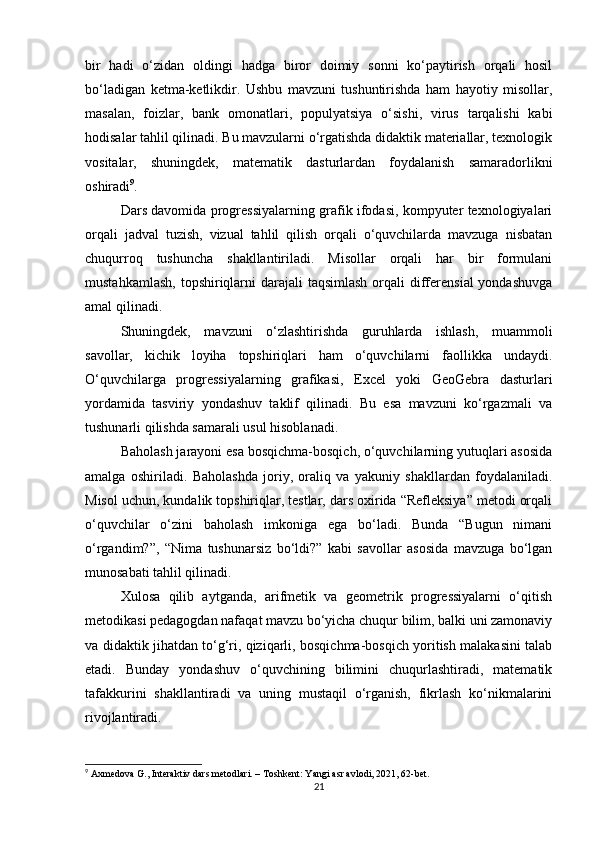 bir   hadi   o‘zidan   oldingi   hadga   biror   doimiy   sonni   ko‘paytirish   orqali   hosil
bo‘ladigan   ketma-ketlikdir.   Ushbu   mavzuni   tushuntirishda   ham   hayotiy   misollar,
masalan,   foizlar,   bank   omonatlari,   populyatsiya   o‘sishi,   virus   tarqalishi   kabi
hodisalar tahlil qilinadi. Bu mavzularni o‘rgatishda didaktik materiallar, texnologik
vositalar,   shuningdek,   matematik   dasturlardan   foydalanish   samaradorlikni
oshiradi 9
.
Dars davomida progressiyalarning grafik ifodasi, kompyuter texnologiyalari
orqali   jadval   tuzish,   vizual   tahlil   qilish   orqali   o‘quvchilarda   mavzuga   nisbatan
chuqurroq   tushuncha   shakllantiriladi.   Misollar   orqali   har   bir   formulani
mustahkamlash,  topshiriqlarni  darajali  taqsimlash  orqali  differensial  yondashuvga
amal qilinadi.
Shuningdek,   mavzuni   o‘zlashtirishda   guruhlarda   ishlash,   muammoli
savollar,   kichik   loyiha   topshiriqlari   ham   o‘quvchilarni   faollikka   undaydi.
O‘quvchilarga   progressiyalarning   grafikasi,   Excel   yoki   GeoGebra   dasturlari
yordamida   tasviriy   yondashuv   taklif   qilinadi.   Bu   esa   mavzuni   ko‘rgazmali   va
tushunarli qilishda samarali usul hisoblanadi.
Baholash jarayoni esa bosqichma-bosqich, o‘quvchilarning yutuqlari asosida
amalga   oshiriladi.   Baholashda   joriy,   oraliq   va   yakuniy   shakllardan   foydalaniladi.
Misol uchun, kundalik topshiriqlar, testlar, dars oxirida “Refleksiya” metodi orqali
o‘quvchilar   o‘zini   baholash   imkoniga   ega   bo‘ladi.   Bunda   “Bugun   nimani
o‘rgandim?”,   “Nima   tushunarsiz   bo‘ldi?”   kabi   savollar   asosida   mavzuga   bo‘lgan
munosabati tahlil qilinadi.
Xulosa   qilib   aytganda,   arifmetik   va   geometrik   progressiyalarni   o‘qitish
metodikasi pedagogdan nafaqat mavzu bo‘yicha chuqur bilim, balki uni zamonaviy
va didaktik jihatdan to‘g‘ri, qiziqarli, bosqichma-bosqich yoritish malakasini talab
etadi.   Bunday   yondashuv   o‘quvchining   bilimini   chuqurlashtiradi,   matematik
tafakkurini   shakllantiradi   va   uning   mustaqil   o‘rganish,   fikrlash   ko‘nikmalarini
rivojlantiradi.
9
 Axmedova G., Interaktiv dars metodlari. – Toshkent: Yangi asr avlodi, 2021, 62-bet.
21 