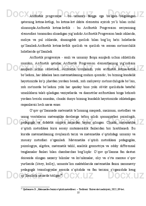 Arifmetik   progressiya   -   bu   umumiy   farqga   ega   bo‘lgan   belgilangan
qatorning   ketma-ketligi,   bu   ketma-ket   ikkita   elementni   ayirish   yo‘li   bilan   izchil
olinmoqda.Arifmetik   ketma-ketlik   -   bu   Arifmetik   Progression   seriyasining
elementlari tomonidan olinadigan yig‘indidir.Arifmetik Progression bank ishlarida,
moliya   va   pul   ishlarida,   shuningdek   qurilish   bilan   bog‘liq   ba'zi   holatlarda
qo‘llaniladi.Arifmetik   ketma-ketlik   qurilish   va   qurilish   va   asosan   me'morchilik
holatlarida qo‘llaniladi.
Arifmetik   progressiya   -   sonli   va   umumiy   farqni   aniqlash   uchun   ishlatilishi
mumkin,   Arifmetik   qatorlar   Arifmetik   Progression   elementlarning   yig‘indisini
aniqlash   uchun   ishlatiladi.   Aritmetik   rivojlanish   yoki   arifmetik   ketma-ketlik
bo‘ladimi, har ikkalasi ham matematikaning muhim qismidir, bu bizning kundalik
hayotimizda ko‘p jihatdan yordam beradi, xoh moliyaviy me'morchiligida bo‘lsin,
xoh   me'morda   bo‘ladimi   yoki   har   qanday   bino   yoki   ob'ekt   qurilishida   batafsil
uzunliklarni talab qiladigan vaziyatlarda. va diametrlar arifmetikasi  bizga behisob
yordam berishi mumkin, chunki dunyo bizning kundalik hayotimizda ishlatadigan
raqamlarsiz hech narsa emas.
O‘quv   qo‘llanmada   matematik   ta’limning   maqsadi,   mazmuni,   metodlari   va
uning   vositalarini   matematika   darslariga   tatbiq   qilish   qonuniyatlari   psixologik,
pedagogik   va   didaktik   nuqtayi   nazardan   bayon   qilingan.   Chunki,   matematika
o‘qitish   metodikasi   kursi   asosiy   mutaxassislik   fanlaridan   biri   hisoblanadi.   Bu
kursda   matematikaning   rivojlanish   tarixi   va   matematika   o‘qitishdagi   umumiy   va
xususiy   metodlari   o‘rganiladi.   Matematika   o‘qitish   metodikasi   pedagogika,
psixologiya,   algebra,   matematik   tahlil,   analitik   geometriya   va   oddiy   differensial
tenglamalar   fanlari   bilan   chambarchas   bog‘liqdir.   O‘quv   qo‘llanma   fan   dasturi
doirasida   olingan   nazariy   bilimlar   va   ko‘nikmalar,   oliy   va   o‘rta   maxsus   o‘quv
yurtlarida (litsey, kollej), umumta’lim maktablarida matematika fanini zamonaviy
pedagogik   texnologiyalar   asosida   o‘qitishda   va   fan   tarixini   o‘rganishda   keng
qo‘llanilishi nazarda tutilgan 10
.
10
 Qurbanova D., Matematika fanini o‘qitish metodikasi. – Toshkent: Universitet nashriyoti, 2022, 89-bet.
22 