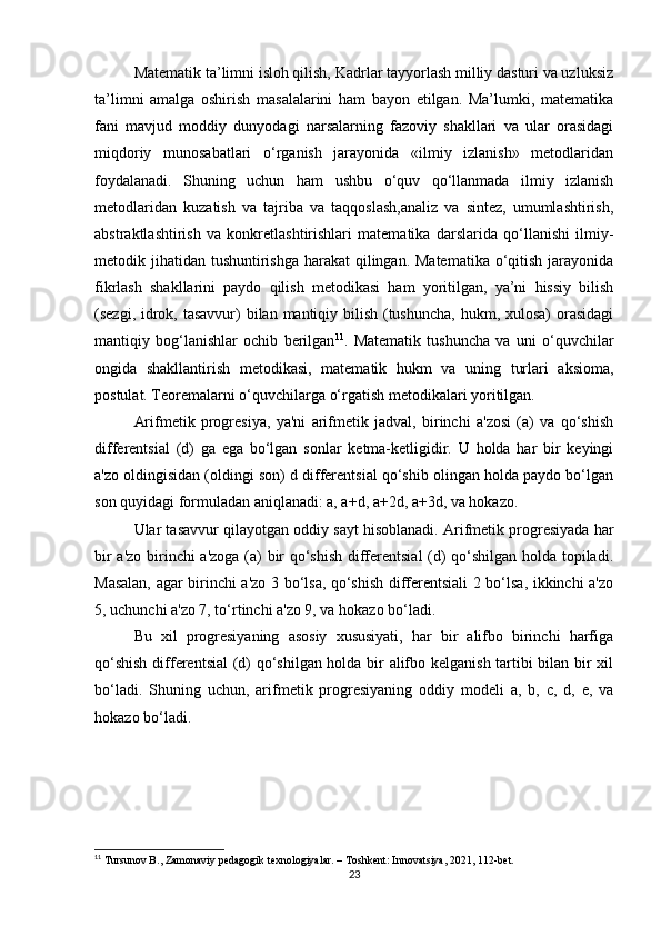 Matematik ta’limni isloh qilish, Kadrlar tayyorlash milliy dasturi va uzluksiz
ta’limni   amalga   oshirish   masalalarini   ham   bayon   etilgan.   Ma’lumki,   matematika
fani   mavjud   moddiy   dunyodagi   narsalarning   fazoviy   shakllari   va   ular   orasidagi
miqdoriy   munosabatlari   o‘rganish   jarayonida   «ilmiy   izlanish»   metodlaridan
foydalanadi.   Shuning   uchun   ham   ushbu   o‘quv   qo‘llanmada   ilmiy   izlanish
metodlaridan   kuzatish   va   tajriba   va   taqqoslash,analiz   va   sintez,   umumlashtirish,
abstraktlashtirish   va   konkretlashtirishlari   matematika   darslarida   qo‘llanishi   ilmiy-
metodik jihatidan tushuntirishga  harakat  qilingan. Matematika o‘qitish jarayonida
fikrlash   shakllarini   paydo   qilish   metodikasi   ham   yoritilgan,   ya’ni   hissiy   bilish
(sezgi, idrok, tasavvur) bilan mantiqiy bilish (tushuncha, hukm, xulosa)  orasidagi
mantiqiy   bog‘lanishlar   ochib   berilgan 11
.   Matematik   tushuncha   va   uni   o‘quvchilar
ongida   shakllantirish   metodikasi,   matematik   hukm   va   uning   turlari   aksioma,
postulat. Teoremalarni o‘quvchilarga o‘rgatish metodikalari yoritilgan.
Arifmetik   progresiya,   ya'ni   arifmetik   jadval,   birinchi   a'zosi   (a)   va   qo‘shish
differentsial   (d)   ga   ega   bo‘lgan   sonlar   ketma-ketligidir.   U   holda   har   bir   keyingi
a'zo oldingisidan (oldingi son) d differentsial qo‘shib olingan holda paydo bo‘lgan
son quyidagi formuladan aniqlanadi: a, a+d, a+2d, a+3d, va hokazo.
Ular tasavvur qilayotgan oddiy sayt hisoblanadi. Arifmetik progresiyada har
bir a'zo birinchi a'zoga (a) bir qo‘shish differentsial (d) qo‘shilgan holda topiladi.
Masalan, agar birinchi a'zo 3 bo‘lsa, qo‘shish differentsiali 2 bo‘lsa, ikkinchi a'zo
5, uchunchi a'zo 7, to‘rtinchi a'zo 9, va hokazo bo‘ladi.
Bu   xil   progresiyaning   asosiy   xususiyati,   har   bir   alifbo   birinchi   harfiga
qo‘shish differentsial (d) qo‘shilgan holda bir alifbo kelganish tartibi bilan bir xil
bo‘ladi.   Shuning   uchun,   arifmetik   progresiyaning   oddiy   modeli   a,   b,   c,   d,   e,   va
hokazo bo‘ladi.
11
 Tursunov B., Zamonaviy pedagogik texnologiyalar. – Toshkent: Innovatsiya, 2021, 112-bet.
23 