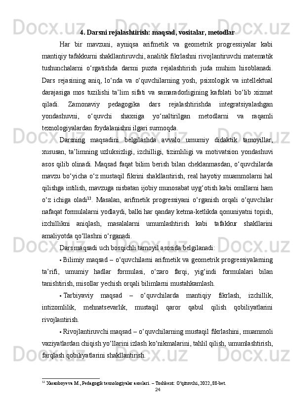 4. Darsni rejalashtirish: maqsad, vositalar, metodlar
Har   bir   mavzuni,   ayniqsa   arifmetik   va   geometrik   progressiyalar   kabi
mantiqiy tafakkurni shakllantiruvchi, analitik fikrlashni rivojlantiruvchi matematik
tushunchalarni   o‘rgatishda   darsni   puxta   rejalashtirish   juda   muhim   hisoblanadi.
Dars   rejasining   aniq,   lo‘nda   va   o‘quvchilarning   yosh,   psixologik   va   intellektual
darajasiga   mos   tuzilishi   ta’lim   sifati   va   samaradorligining   kafolati   bo‘lib   xizmat
qiladi.   Zamonaviy   pedagogika   dars   rejalashtirishda   integratsiyalashgan
yondashuvni,   o‘quvchi   shaxsiga   yo‘naltirilgan   metodlarni   va   raqamli
texnologiyalardan foydalanishni ilgari surmoqda.
Darsning   maqsadini   belgilashda   avvalo   umumiy   didaktik   tamoyillar,
xususan,   ta’limning   uzluksizligi,   izchilligi,   tizimliligi   va   motivatsion   yondashuvi
asos qilib olinadi. Maqsad  faqat bilim berish bilan cheklanmasdan, o‘quvchilarda
mavzu bo‘yicha o‘z mustaqil fikrini shakllantirish, real hayotiy muammolarni hal
qilishga intilish, mavzuga nisbatan ijobiy munosabat uyg‘otish kabi omillarni ham
o‘z   ichiga   oladi 12
.   Masalan,   arifmetik   progressiyani   o‘rganish   orqali   o‘quvchilar
nafaqat formulalarni yodlaydi, balki har qanday ketma-ketlikda qonuniyatni topish,
izchillikni   aniqlash,   masalalarni   umumlashtirish   kabi   tafakkur   shakllarini
amaliyotda qo‘llashni o‘rganadi.
Dars maqsadi uch bosqichli tamoyil asosida belgilanadi:
 Bilimiy maqsad   – o‘quvchilarni arifmetik va geometrik progressiyalarning
ta’rifi,   umumiy   hadlar   formulasi,   o‘zaro   farqi,   yig‘indi   formulalari   bilan
tanishtirish, misollar yechish orqali bilimlarni mustahkamlash.
 Tarbiyaviy   maqsad   –   o‘quvchilarda   mantiqiy   fikrlash,   izchillik,
intizomlilik,   mehnatsevarlik,   mustaqil   qaror   qabul   qilish   qobiliyatlarini
rivojlantirish.
 Rivojlantiruvchi maqsad  – o‘quvchilarning mustaqil fikrlashini, muammoli
vaziyatlardan chiqish yo‘llarini izlash ko‘nikmalarini, tahlil qilish, umumlashtirish,
farqlash qobiliyatlarini shakllantirish.
12
 Xasanboyeva M., Pedagogik texnologiyalar asoslari. – Toshkent: O‘qituvchi, 2022, 88-bet.
24 