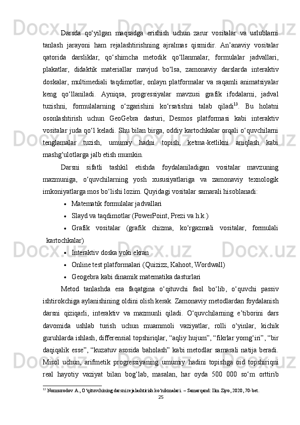 Darsda   qo‘yilgan   maqsadga   erishish   uchun   zarur   vositalar   va   uslublarni
tanlash   jarayoni   ham   rejalashtirishning   ajralmas   qismidir.   An’anaviy   vositalar
qatorida   darsliklar,   qo‘shimcha   metodik   qo‘llanmalar,   formulalar   jadvallari,
plakatlar,   didaktik   materiallar   mavjud   bo‘lsa,   zamonaviy   darslarda   interaktiv
doskalar,   multimediali   taqdimotlar,   onlayn   platformalar   va   raqamli   animatsiyalar
keng   qo‘llaniladi.   Ayniqsa,   progressiyalar   mavzusi   grafik   ifodalarni,   jadval
tuzishni,   formulalarning   o‘zgarishini   ko‘rsatishni   talab   qiladi 13
.   Bu   holatni
osonlashtirish   uchun   GeoGebra   dasturi,   Desmos   platformasi   kabi   interaktiv
vositalar juda qo‘l keladi. Shu bilan birga, oddiy kartochkalar orqali o‘quvchilarni
tenglamalar   tuzish,   umumiy   hadni   topish,   ketma-ketlikni   aniqlash   kabi
mashg‘ulotlarga jalb etish mumkin.
Darsni   sifatli   tashkil   etishda   foydalaniladigan   vositalar   mavzuning
mazmuniga,   o‘quvchilarning   yosh   xususiyatlariga   va   zamonaviy   texnologik
imkoniyatlarga mos bo‘lishi lozim. Quyidagi vositalar samarali hisoblanadi:
 Matematik formulalar jadvallari
 Slayd va taqdimotlar (PowerPoint, Prezi va h.k.)
 Grafik   vositalar   (grafik   chizma,   ko‘rgazmali   vositalar,   formulali
kartochkalar)
 Interaktiv doska yoki ekran
 Online test platformalari (Quizizz, Kahoot, Wordwall)
 Geogebra kabi dinamik matematika dasturlari
Metod   tanlashda   esa   faqatgina   o ‘ qituvchi   faol   bo ‘ lib ,   o ‘ quvchi   passiv
ishtirokchiga   aylanishining   oldini   olish   kerak .  Zamonaviy   metodlardan   foydalanish
darsni   qiziqarli ,   interaktiv   va   mazmunli   qiladi .   O ‘ quvchilarning   e ’ tiborini   dars
davomida   ushlab   turish   uchun   muammoli   vaziyatlar ,   rolli   o ‘ yinlar ,   kichik
guruhlarda   ishlash ,  differensial   topshiriqlar , “ aqliy   hujum ”, “ fikrlar   yomg ‘ iri ”, “ bir
daqiqalik   esse ”, “ kuzatuv   asosida   baholash ”   kabi   metodlar   samarali   natija   beradi .
Misol   uchun ,   arifmetik   progressiyaning   umumiy   hadini   topishga   oid   topshiriqni
real   hayotiy   vaziyat   bilan   bog ‘ lab ,   masalan ,   har   oyda   500   000   so ‘ m   orttirib
13
 Normurodov A., O‘qituvchining darsni rejalashtirish ko‘nikmalari. – Samarqand: Ilm Ziyo, 2020, 70-bet.
25