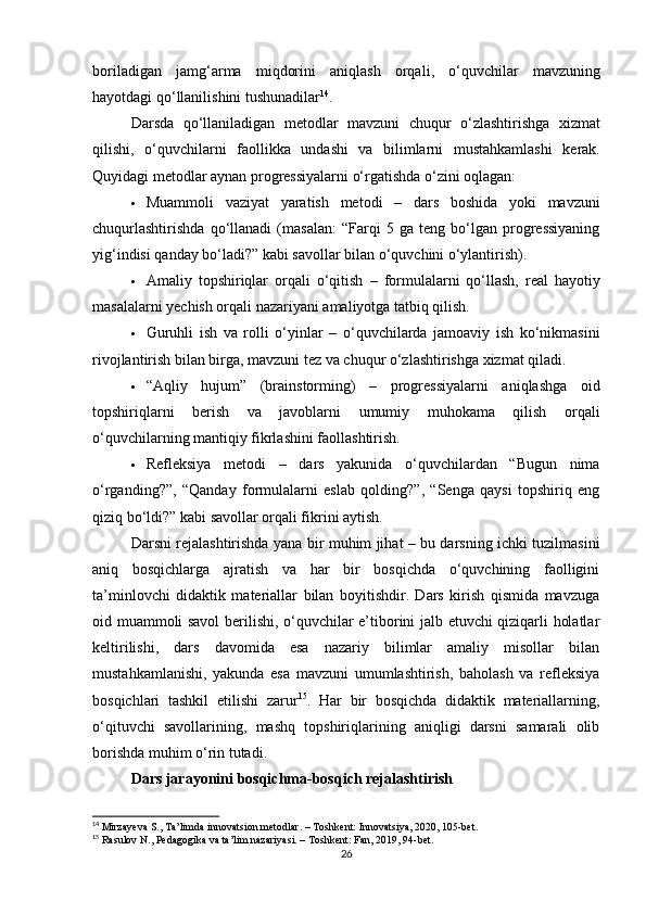 boriladigan   jamg ‘ arma   miqdorini   aniqlash   orqali ,   o ‘ quvchilar   mavzuning
hayotdagi   qo ‘ llanilishini   tushunadilar 14
.
Darsda   qo ‘ llaniladigan   metodlar   mavzuni   chuqur   o ‘ zlashtirishga   xizmat
qilishi ,   o ‘ quvchilarni   faollikka   undashi   va   bilimlarni   mustahkamlashi   kerak .
Quyidagi metodlar aynan progressiyalarni o‘rgatishda o‘zini oqlagan:
 Muammoli   vaziyat   yaratish   metodi   –   dars   boshida   yoki   mavzuni
chuqurlashtirishda   qo‘llanadi   (masalan:   “Farqi   5   ga   teng   bo‘lgan   progressiyaning
yig‘indisi qanday bo‘ladi?” kabi savollar bilan o‘quvchini o‘ylantirish).
 Amaliy   topshiriqlar   orqali   o‘qitish   –   formulalarni   qo‘llash,   real   hayotiy
masalalarni yechish orqali nazariyani amaliyotga tatbiq qilish.
 Guruhli   ish   va   rolli   o‘yinlar   –   o‘quvchilarda   jamoaviy   ish   ko‘nikmasini
rivojlantirish bilan birga, mavzuni tez va chuqur o‘zlashtirishga xizmat qiladi.
 “Aqliy   hujum”   (brainstorming)   –   progressiyalarni   aniqlashga   oid
topshiriqlarni   berish   va   javoblarni   umumiy   muhokama   qilish   orqali
o‘quvchilarning mantiqiy fikrlashini faollashtirish.
 Refleksiya   metodi   –   dars   yakunida   o‘quvchilardan   “Bugun   nima
o‘rganding?”,   “Qanday   formulalarni   eslab   qolding?”,   “Senga   qaysi   topshiriq   eng
qiziq bo‘ldi?” kabi savollar orqali fikrini aytish.
Darsni rejalashtirishda yana bir muhim jihat – bu darsning ichki tuzilmasini
aniq   bosqichlarga   ajratish   va   har   bir   bosqichda   o‘quvchining   faolligini
ta’minlovchi   didaktik   materiallar   bilan   boyitishdir.   Dars   kirish   qismida   mavzuga
oid muammoli savol  berilishi, o‘quvchilar e’tiborini jalb etuvchi qiziqarli holatlar
keltirilishi,   dars   davomida   esa   nazariy   bilimlar   amaliy   misollar   bilan
mustahkamlanishi,   yakunda   esa   mavzuni   umumlashtirish,   baholash   va   refleksiya
bosqichlari   tashkil   etilishi   zarur 15
.   Har   bir   bosqichda   didaktik   materiallarning,
o‘qituvchi   savollarining,   mashq   topshiriqlarining   aniqligi   darsni   samarali   olib
borishda muhim o‘rin tutadi.
Dars jarayonini bosqichma-bosqich rejalashtirish
14
 Mirzayeva S., Ta’limda innovatsion metodlar. – Toshkent: Innovatsiya, 2020, 105-bet.
15
 Rasulov N., Pedagogika va ta’lim nazariyasi. – Toshkent: Fan, 2019, 94-bet.
26 