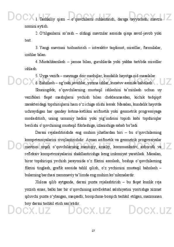 1. Tashkiliy   qism   –   o‘quvchilarni   ruhlantirish,   darsga   tayyorlash,   mavzu
nomini aytish.
2. O‘tilganlarni   so‘rash   –   oldingi   mavzular   asosida   qisqa   savol-javob   yoki
test.
3. Yangi   mavzuni   tushuntirish   –   interaktiv   taqdimot,   misollar,   formulalar,
izohlar bilan.
4. Mustahkamlash   –   jamoa   bilan,   guruhlarda   yoki   yakka   tartibda   misollar
ishlash.
5. Uyga   vazifa  – mavzuga doir mashqlar, kundalik hayotga oid masalalar.
6. Baholash  – og‘zaki javoblar, yozma ishlar, kuzatuv asosida baholash.
Shuningdek,   o‘quvchilarning   mustaqil   ishlashini   ta’minlash   uchun   uy
vazifalari   faqat   mashqlarni   yechish   bilan   cheklanmasdan,   kichik   tadqiqot
xarakteridagi topshiriqlarni ham o‘z ichiga olishi kerak. Masalan, kundalik hayotda
uchraydigan   har   qanday   ketma-ketlikni   arifmetik   yoki   geometrik   progressiyaga
moslashtirib,   uning   umumiy   hadini   yoki   yig‘indisini   topish   kabi   topshiriqlar
berilishi o‘quvchining mustaqil fikrlashiga, izlanishiga sabab bo‘ladi.
Darsni   rejalashtirishda   eng   muhim   jihatlardan   biri   –   bu   o‘quvchilarning
kompetensiyalarini   rivojlantirishdir.   Aynan   arifmetik   va   geometrik   progressiyalar
mavzusi   orqali   o‘quvchilarning   mantiqiy,   amaliy,   kommunikativ,   axborotli   va
refleksiv   kompetensiyalarini   shakllantirishga   keng   imkoniyat   yaratiladi.   Masalan,
biror   topshiriqni   yechish   jarayonida   o‘z   fikrini   asoslash,   boshqa   o‘quvchilarning
fikrini   tinglash,   grafik   asosida   tahlil   qilish,   o‘z   yechimini   mustaqil   baholash   –
bularning barchasi zamonaviy ta’limda eng muhim ko‘nikmalardir.
Xulosa   qilib   aytganda,   darsni   puxta   rejalashtirish   –   bu   faqat   kunlik   reja
yozish emas, balki har bir o‘quvchining intellektual salohiyatini yoritishga xizmat
qiluvchi puxta o‘ylangan, maqsadli, bosqichma-bosqich tashkil etilgan, mazmunan
boy darsni tashkil etish san’atidir.
27 