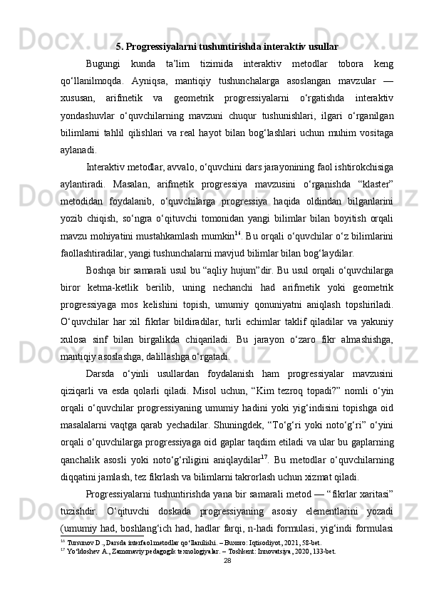 5. Progressiyalarni tushuntirishda interaktiv usullar
Bugungi   kunda   ta’lim   tizimida   interaktiv   metodlar   tobora   keng
qo‘llanilmoqda.   Ayniqsa,   mantiqiy   tushunchalarga   asoslangan   mavzular   —
xususan,   arifmetik   va   geometrik   progressiyalarni   o‘rgatishda   interaktiv
yondashuvlar   o‘quvchilarning   mavzuni   chuqur   tushunishlari,   ilgari   o‘rganilgan
bilimlarni   tahlil   qilishlari   va   real   hayot   bilan   bog‘lashlari   uchun   muhim   vositaga
aylanadi.
Interaktiv metodlar, avvalo, o‘quvchini dars jarayonining faol ishtirokchisiga
aylantiradi.   Masalan,   arifmetik   progressiya   mavzusini   o‘rganishda   “klaster”
metodidan   foydalanib,   o‘quvchilarga   progressiya   haqida   oldindan   bilganlarini
yozib   chiqish,   so‘ngra   o‘qituvchi   tomonidan   yangi   bilimlar   bilan   boyitish   orqali
mavzu mohiyatini mustahkamlash mumkin 16
. Bu orqali o‘quvchilar o‘z bilimlarini
faollashtiradilar, yangi tushunchalarni mavjud bilimlar bilan bog‘laydilar.
Boshqa bir samarali usul bu “aqliy hujum”dir. Bu usul orqali o‘quvchilarga
biror   ketma-ketlik   berilib,   uning   nechanchi   had   arifmetik   yoki   geometrik
progressiyaga   mos   kelishini   topish,   umumiy   qonuniyatni   aniqlash   topshiriladi.
O‘quvchilar   har   xil   fikrlar   bildiradilar,   turli   echimlar   taklif   qiladilar   va   yakuniy
xulosa   sinf   bilan   birgalikda   chiqariladi.   Bu   jarayon   o‘zaro   fikr   almashishga,
mantiqiy asoslashga, dalillashga o‘rgatadi.
Darsda   o‘yinli   usullardan   foydalanish   ham   progressiyalar   mavzusini
qiziqarli   va   esda   qolarli   qiladi.   Misol   uchun,   “Kim   tezroq   topadi?”   nomli   o‘yin
orqali   o‘quvchilar   progressiyaning   umumiy   hadini   yoki   yig‘indisini   topishga   oid
masalalarni   vaqtga   qarab   yechadilar.   Shuningdek,   “To‘g‘ri   yoki   noto‘g‘ri”   o‘yini
orqali o‘quvchilarga progressiyaga oid gaplar taqdim etiladi va ular bu gaplarning
qanchalik   asosli   yoki   noto‘g‘riligini   aniqlaydilar 17
.   Bu   metodlar   o‘quvchilarning
diqqatini jamlash, tez fikrlash va bilimlarni takrorlash uchun xizmat qiladi.
Progressiyalarni tushuntirishda yana bir samarali metod — “fikrlar xaritasi”
tuzishdir.   O‘qituvchi   doskada   progressiyaning   asosiy   elementlarini   yozadi
(umumiy had, boshlang‘ich had, hadlar farqi, n-hadi formulasi, yig‘indi formulasi
16
 Tursunov D., Darsda interfaol metodlar qo‘llanilishi. – Buxoro: Iqtisodiyot, 2021, 58-bet.
17
 Yo‘ldoshev A., Zamonaviy pedagogik texnologiyalar. – Toshkent: Innovatsiya, 2020, 133-bet.
28