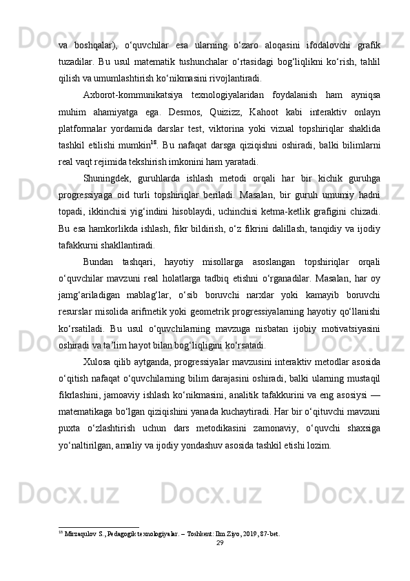 va   boshqalar),   o‘quvchilar   esa   ularning   o‘zaro   aloqasini   ifodalovchi   grafik
tuzadilar.   Bu   usul   matematik   tushunchalar   o‘rtasidagi   bog‘liqlikni   ko‘rish,   tahlil
qilish va umumlashtirish ko‘nikmasini rivojlantiradi.
Axborot-kommunikatsiya   texnologiyalaridan   foydalanish   ham   ayniqsa
muhim   ahamiyatga   ega.   Desmos,   Quizizz,   Kahoot   kabi   interaktiv   onlayn
platformalar   yordamida   darslar   test,   viktorina   yoki   vizual   topshiriqlar   shaklida
tashkil   etilishi   mumkin 18
.   Bu   nafaqat   darsga   qiziqishni   oshiradi,   balki   bilimlarni
real vaqt rejimida tekshirish imkonini ham yaratadi.
Shuningdek,   guruhlarda   ishlash   metodi   orqali   har   bir   kichik   guruhga
progressiyaga   oid   turli   topshiriqlar   beriladi.   Masalan,   bir   guruh   umumiy   hadni
topadi,   ikkinchisi   yig‘indini   hisoblaydi,   uchinchisi   ketma-ketlik   grafigini   chizadi.
Bu esa  hamkorlikda ishlash,  fikr  bildirish,  o‘z fikrini  dalillash,  tanqidiy va ijodiy
tafakkurni shakllantiradi.
Bundan   tashqari,   hayotiy   misollarga   asoslangan   topshiriqlar   orqali
o‘quvchilar   mavzuni   real   holatlarga   tadbiq   etishni   o‘rganadilar.   Masalan,   har   oy
jamg‘ariladigan   mablag‘lar,   o‘sib   boruvchi   narxlar   yoki   kamayib   boruvchi
resurslar misolida arifmetik yoki geometrik progressiyalarning hayotiy qo‘llanishi
ko‘rsatiladi.   Bu   usul   o‘quvchilarning   mavzuga   nisbatan   ijobiy   motivatsiyasini
oshiradi va ta’lim hayot bilan bog‘liqligini ko‘rsatadi.
Xulosa qilib aytganda, progressiyalar mavzusini interaktiv metodlar asosida
o‘qitish nafaqat  o‘quvchilarning bilim  darajasini  oshiradi, balki ularning mustaqil
fikrlashini, jamoaviy ishlash ko‘nikmasini, analitik tafakkurini va eng asosiysi  —
matematikaga bo‘lgan qiziqishini yanada kuchaytiradi. Har bir o‘qituvchi mavzuni
puxta   o‘zlashtirish   uchun   dars   metodikasini   zamonaviy,   o‘quvchi   shaxsiga
yo‘naltirilgan, amaliy va ijodiy yondashuv asosida tashkil etishi lozim.
18
 Mirzaqulov S., Pedagogik texnologiyalar. – Toshkent: Ilm Ziyo, 2019, 87-bet.
29