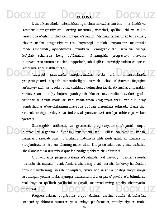 XULOSA
Ushbu kurs ishida matematikaning muhim mavzularidan biri — arifmetik va
geometrik   progressiyalar,   ularning   mazmuni,   xossalari,   qo‘llanilishi   va   ta’lim
jarayonida o‘qitish metodikasi chuqur o‘rganildi. Mavzuni tanlashimiz bejiz emas,
chunki   ushbu   progressiyalar   real   hayotdagi   ko‘plab   jarayonlarni   matematik
modellashtirishda,   iqtisodiyotda,   texnikada,   demografik   tahlillarda   va   boshqa
ko‘plab   sohalarda   keng   qo‘llaniladi.   Shuningdek,   progressiya   mavzusi
o‘quvchilarda   umumlashtirish,   taqqoslash,   tahlil   qilish,   mantiqiy   xulosa   chiqarish
ko‘nikmalarini shakllantiradi.
Tadqiqot   jarayonida   aniqlanishicha,   o‘rta   ta’lim   muassasalarida
progressiyalarni   o‘qitish   samaradorligini   oshirish   uchun   o‘qituvchi   faqatgina
an’anaviy izoh va misollar bilan cheklanib qolmasligi kerak. Aksincha, u interaktiv
metodlardan   —   aqliy   hujum,   guruhiy   ish,   klaster,   multimedia   resurslari,   grafik
tasvirlar,   dinamika   modellari   kabi   vositalardan   keng   foydalanishi   zarur.   Bunday
yondashuvlar   o‘quvchilarning   mavzuga   bo‘lgan   qiziqishini   oshiradi,   ularni   faol
ishtirok   etishga   undaydi   va   individual   yondashuvni   amalga   oshirishga   imkon
yaratadi.
Shuningdek,   arifmetik   va   geometrik   progressiyalarni   o‘rganish   orqali
o‘quvchilar   algoritmik   fikrlash,   muammoni   tahlil   qilish   va   yechim   izlash,
natijalarni   asoslab   berish,   o‘z   fikrini   matematik   tilda   ifoda   qilish   ko‘nikmalarini
rivojlantiradilar.   Bu   esa   ularning  matematika   faniga  nisbatan   ijobiy   munosabatini
shakllantiradi va umumiy o‘quv faoliyatiga ijobiy ta’sir ko‘rsatadi.
O‘quvchilarga   progressiyalarni   o‘rgatishda   real   hayotiy   misollar   asosida
tushuntirish,   masalan,   bank   foizlari,   aholining   o‘sish   sur’ati,   fizikaviy   harakatlar,
texnik   tizimlarning   ishlash   prinsiplari,   tabiiy   hodisalar   va   boshqa   voqeliklarga
asoslangan   yondashuvlar   ayniqsa   samaralidir.   Bu   orqali   o‘quvchi   o‘z   bilimlarini
real   hayotda   qo‘llash   yo‘llarini   anglaydi,   matematikaning   amaliy   ahamiyatini
tushunadi.
Progressiyalarni   o‘rgatishda   o‘quv   dasturi,   darslik,   ishchi   daftarlardan
tashqari   qo‘shimcha   resurslar,   ya’ni   onlayn   platformalar,   simulyatsiyalar,   mobil
30