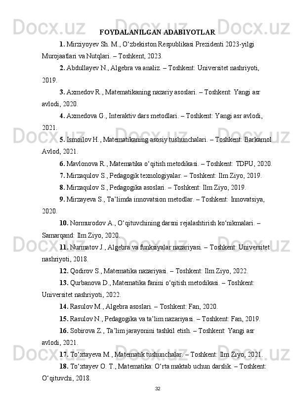 FOYDALANILGAN ADABIYOTLAR
1. Mirziyoyev Sh. M., O‘zbekiston Respublikasi Prezidenti 2023-yilgi 
Murojaatlari va Nutqlari. – Toshkent, 2023.
2. Abdullayev N., Algebra va analiz. – Toshkent: Universitet nashriyoti, 
2019.
3. Axmedov R., Matematikaning nazariy asoslari. – Toshkent: Yangi asr 
avlodi, 2020.
4. Axmedova G., Interaktiv dars metodlari. – Toshkent: Yangi asr avlodi, 
2021.
5. Ismoilov H., Matematikaning asosiy tushunchalari. – Toshkent: Barkamol
Avlod, 2021.
6. Mavlonova R., Matematika o‘qitish metodikasi. – Toshkent: TDPU, 2020.
7. Mirzaqulov S., Pedagogik texnologiyalar. – Toshkent: Ilm Ziyo, 2019.
8. Mirzaqulov S., Pedagogika asoslari. – Toshkent: Ilm Ziyo, 2019.
9. Mirzayeva S., Ta’limda innovatsion metodlar. – Toshkent: Innovatsiya, 
2020.
10. Normurodov A., O‘qituvchining darsni rejalashtirish ko‘nikmalari. – 
Samarqand: Ilm Ziyo, 2020.
11. Nurmatov J., Algebra va funksiyalar nazariyasi. – Toshkent: Universitet 
nashriyoti, 2018.
12. Qodirov S., Matematika nazariyasi. – Toshkent: Ilm Ziyo, 2022.
13. Qurbanova D., Matematika fanini o‘qitish metodikasi. – Toshkent: 
Universitet nashriyoti, 2022.
14. Rasulov M., Algebra asoslari. – Toshkent: Fan, 2020.
15. Rasulov N., Pedagogika va ta’lim nazariyasi. – Toshkent: Fan, 2019.
16. Sobirova Z., Ta’lim jarayonini tashkil etish. – Toshkent: Yangi asr 
avlodi, 2021.
17. To‘xtayeva M., Matematik tushunchalar. – Toshkent: Ilm Ziyo, 2021.
18. To‘xtayev O. T., Matematika: O‘rta maktab uchun darslik. – Toshkent: 
O‘qituvchi, 2018.
32