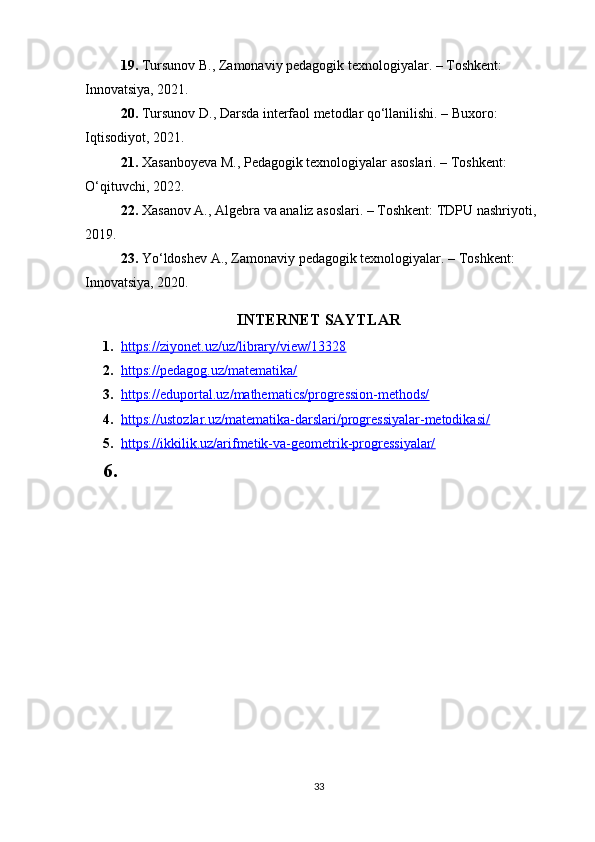 19. Tursunov B., Zamonaviy pedagogik texnologiyalar. – Toshkent: 
Innovatsiya, 2021.
20. Tursunov D., Darsda interfaol metodlar qo‘llanilishi. – Buxoro: 
Iqtisodiyot, 2021.
21. Xasanboyeva M., Pedagogik texnologiyalar asoslari. – Toshkent: 
O‘qituvchi, 2022.
22. Xasanov A., Algebra va analiz asoslari. – Toshkent: TDPU nashriyoti, 
2019.
23. Yo‘ldoshev A., Zamonaviy pedagogik texnologiyalar. – Toshkent: 
Innovatsiya, 2020.
INTERNET SAYTLAR
1. https://ziyonet.uz/uz/library/view/13328   
2. https://pedagog.uz/matematika/   
3. https://eduportal.uz/mathematics/progression-methods/   
4. https://ustozlar.uz/matematika-darslari/progressiyalar-metodikasi/   
5. https://ikkilik.uz/arifmetik-va-geometrik-progressiyalar/   
6.
33