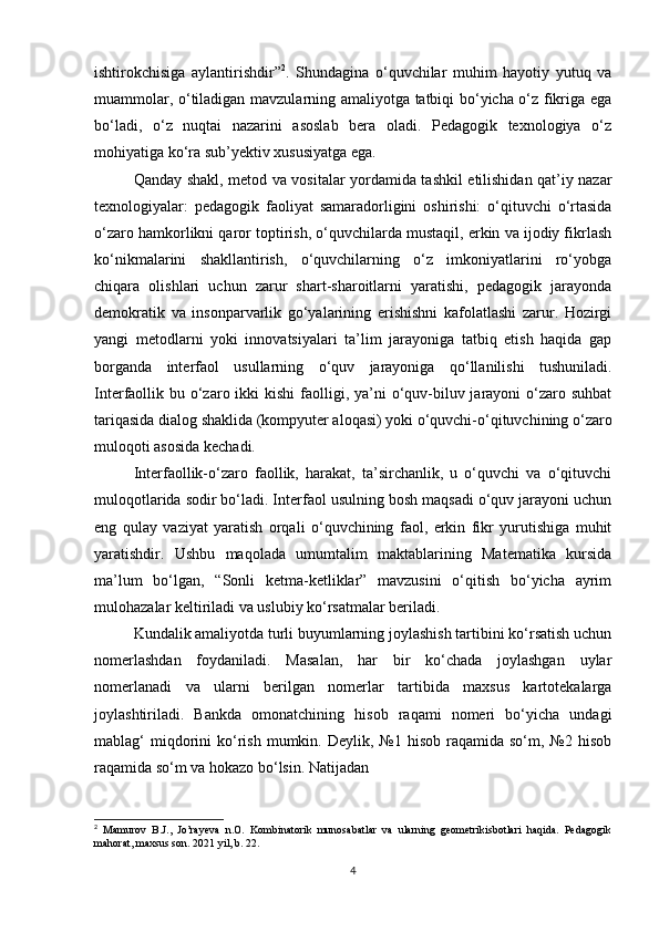 ishtirokchisiga   aylantirishdir” 2
.   Shundagina   o‘quvchilar   muhim   hayotiy   yutuq   va
muammolar, o‘tiladigan mavzularning amaliyotga tatbiqi bo‘yicha o‘z fikriga ega
bo‘ladi,   o‘z   nuqtai   nazarini   asoslab   bera   oladi.   Pedagogik   texnologiya   o‘z
mohiyatiga ko‘ra sub’yektiv xususiyatga ega.
Qanday shakl, metod va vositalar yordamida tashkil etilishidan qat’iy nazar
texnologiyalar:   pedagogik   faoliyat   samaradorligini   oshirishi:   o‘qituvchi   o‘rtasida
o‘zaro hamkorlikni qaror toptirish, o‘quvchilarda mustaqil, erkin va ijodiy fikrlash
ko‘nikmalarini   shakllantirish,   o‘quvchilarning   o‘z   imkoniyatlarini   ro‘yobga
chiqara   olishlari   uchun   zarur   shart-sharoitlarni   yaratishi,   pedagogik   jarayonda
demokratik   va   insonparvarlik   go‘yalarining   erishishni   kafolatlashi   zarur.   Hozirgi
yangi   metodlarni   yoki   innovatsiyalari   ta’lim   jarayoniga   tatbiq   etish   haqida   gap
borganda   interfaol   usullarning   o‘quv   jarayoniga   qo‘llanilishi   tushuniladi.
Interfaollik bu o‘zaro ikki  kishi  faolligi, ya’ni  o‘quv-biluv jarayoni  o‘zaro suhbat
tariqasida dialog shaklida (kompyuter aloqasi) yoki o‘quvchi-o‘qituvchining o‘zaro
muloqoti asosida kechadi.
Interfaollik-o‘zaro   faollik,   harakat,   ta’sirchanlik,   u   o‘quvchi   va   o‘qituvchi
muloqotlarida sodir bo‘ladi. Interfaol usulning bosh maqsadi o‘quv jarayoni uchun
eng   qulay   vaziyat   yaratish   orqali   o‘quvchining   faol,   erkin   fikr   yurutishiga   muhit
yaratishdir.   Ushbu   maqolada   umumtalim   maktablarining   Matematika   kursida
ma’lum   bo‘lgan,   “Sonli   ketma-ketliklar”   mavzusini   o‘qitish   bo‘yicha   ayrim
mulohazalar keltiriladi va uslubiy ko‘rsatmalar beriladi.
Kundalik amaliyotda turli buyumlarning joylashish tartibini ko‘rsatish uchun
nomerlashdan   foydaniladi.   Masalan,   har   bir   ko‘chada   joylashgan   uylar
nomerlanadi   va   ularni   berilgan   nomerlar   tartibida   maxsus   kartotekalarga
joylashtiriladi.   Bankda   omonatchining   hisob   raqami   nomeri   bo‘yicha   undagi
mablag‘   miqdorini   ko‘rish  mumkin.  Deylik,  №1  hisob  raqamida  so‘m,  №2  hisob
raqamida so‘m va hokazo bo‘lsin. Natijadan
2
  Mamurov   B.J.,   Jo’rayeva   n.O.   Kombinatorik   munosabatlar   va   ularning   geometrikisbotlari   haqida.   Pedagogik
mahorat, maxsus son. 2021 yil, b. 22.
4 