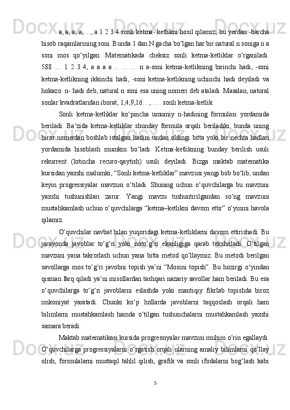 a, a, a, a, ..., a 1 2 3 4 sonli ketma- ketlikni hosil qilamiz, bu yerdan -barcha
hisob raqamlarining soni. Bunda 1 dan N gacha bo‘lgan har bir natural n soniga n a
soni   mos   qo‘yilgan.   Matematikada   cheksiz   sonli   ketma-ketliklar   o‘rganiladi.
588   ....   1   2   3   4,   a   a   a   a   ...   ...   ....   n   a-soni   ketma-ketlikning   birinchi   hadi,   -soni
ketma-ketlikning   ikkinchi   hadi,   -soni   ketma-ketlikning   uchinchi   hadi   deyiladi   va
hokazo. n- hadi deb, natural n soni esa uning nomeri deb ataladi. Masalan, natural
sonlar kvadratlaridan iborat, 1,4,9,16…, …. sonli ketma-ketlik. 
Sonli   ketma-ketliklar   ko‘pincha   umumiy   n-hadining   formulasi   yordamida
beriladi.   Ba’zida   ketma-ketliklar   shunday   formula   orqali   beriladiki,   bunda   uning
biror nomerdan boshlab istalgan hadini undan oldingi bitta yoki bir nechta hadlari
yordamida   hisoblash   mumkin   bo‘ladi.   Ketma-ketlikning   bunday   berilish   usuli
rekurrent   (lotincha   recuro-qaytish)   usuli   deyiladi.   Bizga   maktab   matematika
kursidan yaxshi malumki, “Sonli ketma-ketliklar” mavzusi yangi bob bo‘lib, undan
keyin   progressiyalar   mavzusi   o‘tiladi.   Shuning   uchun   o‘quvchilarga   bu   mavzuni
yaxshi   tushunishlari   zarur.   Yangi   mavzu   tushuntirilgandan   so‘ng   mavzuni
mustahkamlash uchun o‘quvchilarga “ketma–ketlikni davom ettir” o‘yinini havola
qilamiz.
O‘quvchilar navbat bilan yuqoridagi ketma-ketliklarni davom ettirishadi. Bu
jarayonda   javoblar   to‘g‘ri   yoki   noto‘g‘ri   ekanligiga   qarab   tekshriladi.   O‘tilgan
mavzuni   yana   takrorlash   uchun   yana   bitta   metod   qo‘llaymiz.   Bu   metodi   berilgan
savollarga   mos   to‘g‘ri   javobni   topish   ya’ni   “Mosini   topish”.   Bu   hozirgi   o‘yindan
qisman farq qiladi ya’ni misollardan tashqari nazariy savollar ham beriladi. Bu esa
o‘quvchilarga   to‘g‘ri   javoblarni   eslashda   yoki   mantiqiy   fikrlab   topishda   biroz
imkoniyat   yaratadi.   Chunki   ko‘p   hollarda   javoblarni   taqqoslash   orqali   ham
bilimlarni   mustahkamlash   hamda   o‘tilgan   tushunchalarni   mustahkamlash   yaxshi
samara beradi.
Maktab matematikasi kursida progressiyalar mavzusi muhim o‘rin egallaydi.
O‘quvchilarga  progressiyalarni  o‘rgatish  orqali   ularning  amaliy bilimlarni  qo‘llay
olish,   formulalarni   mustaqil   tahlil   qilish,   grafik   va   sonli   ifodalarni   bog‘lash   kabi
5 