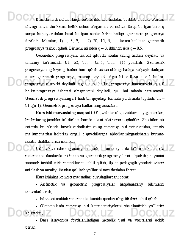 Birinchi hadi noldan farqli bo‘lib, ikkinchi hadidan boshlab bir hadi o‘zidan
oldingi   hadni   shu   ketma-ketlik   uchun  o‘zgarmas   va   noldan  farqli   bo‘lgan   biror   q
songa   ko‘paytirishdan   hosil   bo‘lgan   sonlar   ketma-ketligi   geometric   progressiya
deyiladi.   Masalan,   1)   1,   3,   9,   …   2)   20,   10,   5,   …   ketma-ketliklar   geometrik
progressiya tashkil qiladi. Birinchi misolda q = 3, ikkinchisida q = 0,5.
Geometrik   progressiyani   tashkil   qiluvchi   sonlar   uning   hadlari   deyiladi   va
umumiy   ko‘rinishda   b1,   b2,   b3,   …bn-1,   bn,…   (1)   yoziladi.   Geometrik
progressiyaning keyingi hadini hosil qilish uchun oldingi hadiga ko‘paytiriladigan
q   son   geometrik   progressiya   maxraji   deyiladi.   Agar   b1   >   0   va   q   >   1   bo‘lsa,
progressiya   o‘suvchi  deyiladi.  Agar  |q|  <1 bo‘lsa,  progressiya   kamayuvchi,  q <  0
bo‘lsa,progressiya   ishorasi   o‘zgaruvchi   deyiladi,   q=1   hol   odatda   qaralmaydi.
Geometrik progressiyaning n1 hadi bn quyidagi formula yordamida topiladi: bn =
b1 q(n-1). Geometrik progressiya hadlarining xossalari.
Kurs ishi mavzusining maqsadi .  O‘quvchilar o‘z javoblarini aytganlaridan,
bir-birlaring javoblar to‘ldiriladi hamda o‘zini-o‘zi nazorat qiladilar. Shu bilan bir
qatorda   bu   o‘rinda   buyuk   ajdodlarimizning   mavzuga   oid   natijalaridan,   tarixiy
ma’lumotlardan   keltirish   orqali   o‘quvchilargda   ajdodlarimizganisbatan   hurmat-
izzatni shakllantirish mumkin.
Ushbu   kurs   ishining   asosiy   maqsadi   —   umumiy   o‘rta   ta’lim   maktablarida
matematika darslarida  arifmetik va geometrik progressiyalarni o‘rgatish jarayonini
samarali   tashkil   etish   metodikasini   tahlil   qilish ,   ilg‘or   pedagogik   yondashuvlarni
aniqlash va amaliy jihatdan qo‘llash yo‘llarini tavsiflashdan iborat.
Kurs ishining konkret maqsadlari quyidagilardan iborat:
 Arifmetik   va   geometrik   progressiyalar   haqidanazariy   bilimlarni
umumlashtirish;
 Mavzuni maktab matematika kursida qanday o‘rgatilishini tahlil qilish;
 O‘quvchilarda   mavzuga   oid   kompetensiyalarni   shakllantirish   yo‘llarini
ko‘rsatish;
 Dars   jarayonida   foydalaniladigan   metodik   usul   va   vositalarni   ochib
berish;
7 