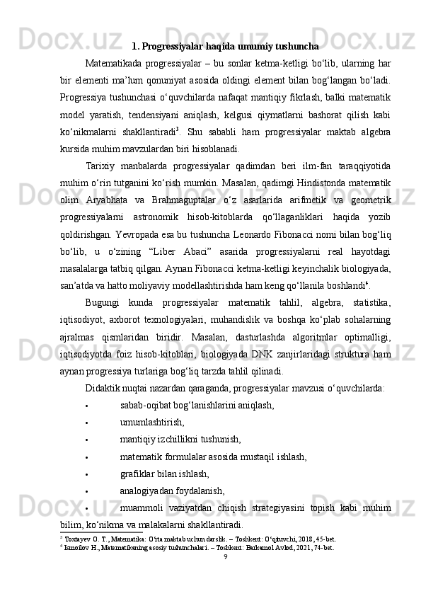 1. Progressiyalar haqida umumiy tushuncha
Matematikada   progressiyalar   –   bu   sonlar   ketma-ketligi   bo‘lib,   ularning   har
bir  elementi  ma’lum   qonuniyat   asosida  oldingi   element  bilan  bog‘langan  bo‘ladi.
Progressiya  tushunchasi  o‘quvchilarda nafaqat  mantiqiy fikrlash, balki  matematik
model   yaratish,   tendensiyani   aniqlash,   kelgusi   qiymatlarni   bashorat   qilish   kabi
ko‘nikmalarni   shakllantiradi 3
.   Shu   sababli   ham   progressiyalar   maktab   algebra
kursida muhim mavzulardan biri hisoblanadi.
Tarixiy   manbalarda   progressiyalar   qadimdan   beri   ilm-fan   taraqqiyotida
muhim o‘rin tutganini ko‘rish mumkin. Masalan, qadimgi Hindistonda matematik
olim   Aryabhata   va   Brahmagupta lar   o‘z   asarlarida   arifmetik   va   geometrik
progressiyalarni   astronomik   hisob-kitoblarda   qo‘llaganliklari   haqida   yozib
qoldirishgan. Yevropada esa bu tushuncha   Leonardo Fibonacci  nomi bilan bog‘liq
bo‘lib,   u   o‘zining   “Liber   Abaci”   asarida   progressiyalarni   real   hayotdagi
masalalarga tatbiq qilgan. Aynan Fibonacci ketma-ketligi keyinchalik biologiyada,
san’atda va hatto moliyaviy modellashtirishda ham keng qo‘llanila boshlandi 4
.
Bugungi   kunda   progressiyalar   matematik   tahlil,   algebra,   statistika,
iqtisodiyot,   axborot   texnologiyalari,   muhandislik   va   boshqa   ko‘plab   sohalarning
ajralmas   qismlaridan   biridir.   Masalan,   dasturlashda   algoritmlar   optimalligi,
iqtisodiyotda   foiz   hisob-kitoblari,   biologiyada   DNK   zanjirlaridagi   struktura   ham
aynan progressiya turlariga bog‘liq tarzda tahlil qilinadi.
Didaktik nuqtai nazardan qaraganda, progressiyalar mavzusi o‘quvchilarda:
 sabab-oqibat bog‘lanishlarini aniqlash,
 umumlashtirish,
 mantiqiy izchillikni tushunish,
 matematik formulalar asosida mustaqil ishlash,
 grafiklar bilan ishlash,
 analogiyadan foydalanish,
 muammoli   vaziyatdan   chiqish   strategiyasini   topish   kabi   muhim
bilim, ko‘nikma va malakalarni shakllantiradi.
3
 Toxtayev O. T., Matematika: O‘rta maktab uchun darslik. – Toshkent: O‘qituvchi, 2018, 45-bet.
4
 Ismoilov H., Matematikaning asosiy tushunchalari. – Toshkent: Barkamol Avlod, 2021, 74-bet.
9 