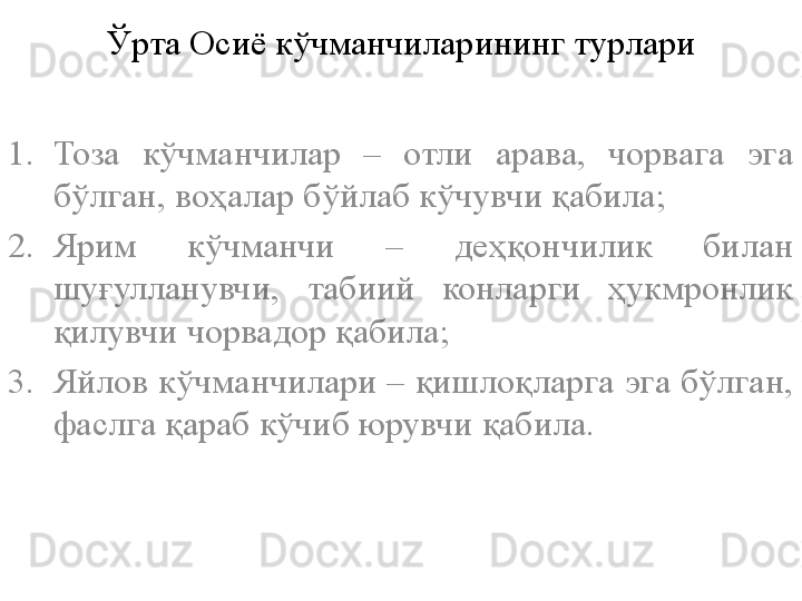 Ўрта Осиё кўчманчиларининг турлари
1. Тоза  кўчманчилар  –  отли  арава,  чорвага  эга 
бўлган, воҳалар бўйлаб кўчувчи қабила;
2. Ярим  кўчманчи  –  деҳқончилик  билан 
шуғулланувчи,  табиий  конларги  ҳукмронлик 
қилувчи чорвадор қабила;
3. Яйлов кўчманчилари – қишлоқларга эга бўлган, 
фаслга қараб кўчиб юрувчи қабила.