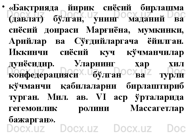 •
« Бақтрияда  йирик  сиёсий  бирлашма 
(давлат)  бўлган,  унинг  маданий  ва 
сиёсий  доираси  Марғиёна,  мумкинки, 
Арийлар  ва  Сўғдийларгача  ёйилган. 
Иккинчи  сиёсий  куч  кўчманчилар 
дунёсидир.  Уларнинг  ҳар  хил 
конфедерацияси  бўлган  ва  турли 
кўчманчи  қабилаларни  бирлаштириб 
турган.  Мил.  ав.  VI  аср  ўрталарида 
гегемонлик  ролини  Массагетлар 
бажарган». 