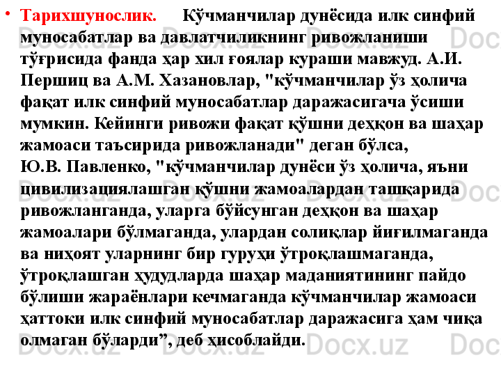 •
Тарихшунослик. Кўчманчилар дунёсида илк синфий 
муносабатлар ва давлатчиликнинг ривожланиши 
тўғрисида фанда ҳар хил ғоялар кураши мавжуд. А.И. 
Першиц ва А.М. Хазановлар, "кўчманчилар ўз ҳолича 
фақат илк синфий муносабатлар даражасигача ўсиши 
мумкин. Кейинги ривожи фақат қўшни деҳқон ва шаҳар 
жамоаси таъсирида ривожланади" деган бўлса,               
Ю.В. Павленко, "кўчманчилар дунёси ўз ҳолича, яъни 
цивилизациялашган қўшни жамоалардан ташқарида 
ривожланганда, уларга бўйсунган деҳқон ва шаҳар 
жамоалари бўлмаганда, улардан солиқлар йиғилмаганда 
ва ниҳоят уларнинг бир гуруҳи ўтроқлашмаганда, 
ўтроқлашган ҳудудларда шаҳар маданиятининг пайдо 
бўлиши жараёнлари кечмаганда кўчманчилар жамоаси 
ҳаттоки илк синфий муносабатлар даражасига ҳам чиқа 
олмаган бўларди”, деб ҳисоблайди.