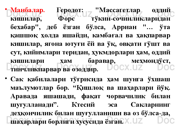 •
Манбалар.   Геродот:  "Массагетлар  оддий 
кишилар,  Форс  тўкин-сочинликларидан 
бехабар",  деб  ёзган  бўлса,  Арриан  "…  ўта 
қашшоқ  ҳолда  яшайди,  камбағал  ва  ҳақпарвар 
кишилар,  ягона  ютуғи  ёй  ва  ўқ,  овқати  гўшт  ва 
сут, кийимлари теридан, ҳукмдорлари ҳам, оддий 
кишилари  ҳам  баравар,  меҳмондўст, 
тинчликпарвар ва озоддир.
•
Сак  қабилалари  тўғрисида  ҳам  шунга  ўхшаш 
маълумотлар  бор.  “Қишлоқ  ва  шаҳарлари  йўқ. 
Аравада  яшашади,  фақат  чорвачилик  билан 
шуғулланади”.  Ктесий  эса  Сакларнинг 
деҳқончилик билан шуғулланиши ва оз бўлса-да, 
шаҳарлари борлиги хусусида ёзган.