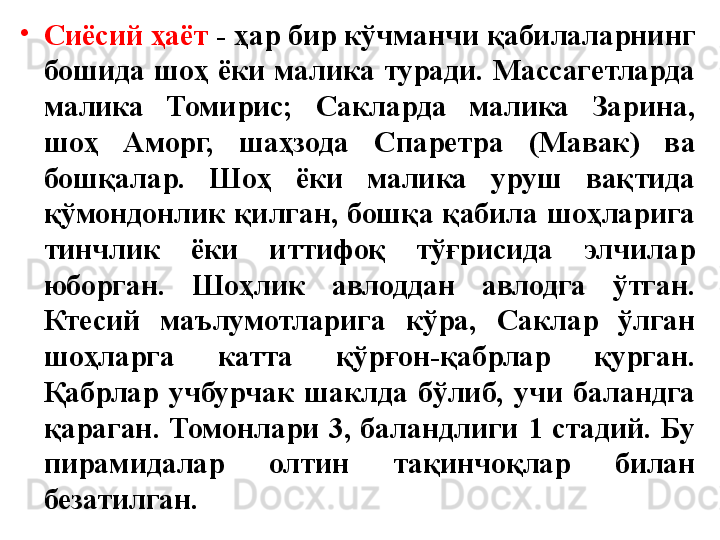 •
Сиёсий ҳаёт  - ҳар бир кўчманчи қабилаларнинг 
бошида  шоҳ  ёки  малика  туради.  Массагетларда 
малика  Томирис;  Сакларда  малика  Зарина, 
шоҳ  Аморг,  шаҳзода  Спаретра  (Мавак)  ва 
бошқалар.  Шоҳ  ёки  малика  уруш  вақтида 
қўмондонлик  қилган,  бошқа қабила  шоҳларига 
тинчлик  ёки  иттифоқ  тўғрисида  элчилар 
юборган.  Шоҳлик  авлоддан  авлодга  ўтган. 
Ктесий  маълумотларига  кўра,  Саклар  ўлган 
шоҳларга  катта  қўрғон-қабрлар  қурган. 
Қабрлар  учбурчак  шаклда  бўлиб,  учи  баландга 
қараган.  Томонлари  3,  баландлиги  1  стадий.  Бу 
пирамидалар  олтин  тақинчоқлар  билан 
безатилган. 