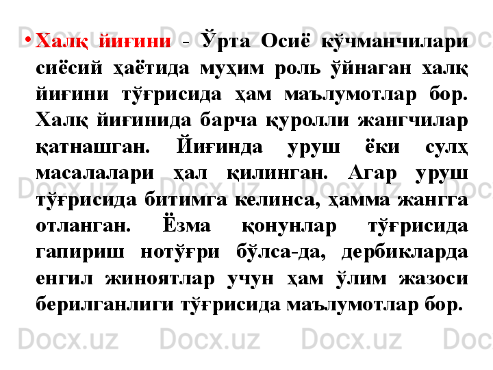 •
Халқ  йиғини  -  Ўрта  Осиё  кўчманчилари 
сиёсий  ҳаётида  муҳим  роль  ўйнаган  халқ 
йиғини  тўғрисида  ҳам  маълумотлар  бор. 
Халқ  йиғинида  барча  қуролли  жангчилар 
қатнашган.  Йиғинда  уруш  ёки  сулҳ 
масалалари  ҳал  қилинган.  Агар  уруш 
тўғрисида  битимга  келинса,  ҳамма  жангга 
отланган.  Ёзма  қонунлар  тўғрисида 
гапириш  нотўғри  бўлса-да,  дербикларда 
енгил  жиноятлар  учун  ҳам  ўлим  жазоси 
берилганлиги тўғрисида маълумотлар бор. 