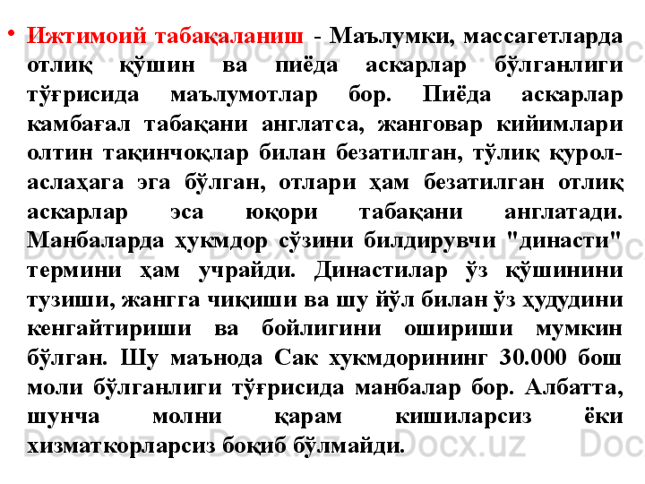 •
Ижтимоий  табақаланиш  -   Маълумки,  массагетларда 
отлиқ  қўшин  ва  пиёда  аскарлар  бўлганлиги 
тўғрисида  маълумотлар  бор.  Пиёда  аскарлар 
камбағал  табақани  англатса,  жанговар  кийимлари 
олтин  тақинчоқлар  билан  безатилган,  тўлиқ  қурол-
аслаҳага  эга  бўлган,  отлари  ҳам  безатилган  отлиқ 
аскарлар  эса  юқори  табақани  англатади. 
Манбаларда  ҳукмдор  сўзини  билдирувчи  "династи" 
термини  ҳам  учрайди.  Династилар  ўз  қўшинини 
тузиши, жангга чиқиши ва шу йўл билан ўз ҳудудини 
кенгайтириши  ва  бойлигини  ошириши  мумкин 
бўлган.  Шу  маънода  Сак  хукмдорининг  30.000  бош 
моли  бўлганлиги  тўғрисида  манбалар  бор.  Албатта, 
шунча  молни  қарам  кишиларсиз  ёки 
хизматкорларсиз боқиб бўлмайди.