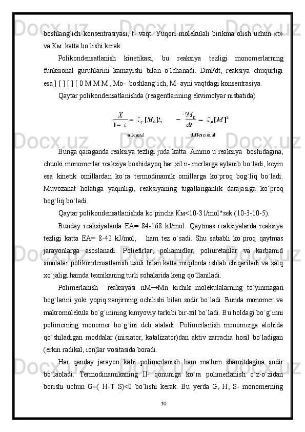 boshlang`ich   konsentrasiyasi,   t-   vaqt.   Yuqori   molekulali   birikma   olish   uchun   «t»
va Км  katta bo`lishi kerak. 
Polikondensatlanish   kinetikasi,   bu   reaksiya   tezligi   monomerlarning
funksional   guruhlarini   kamayishi   bilan   o`lchanadi.   DmFdt,   reaksiya   chuqurligi
esa ] [ ] [ ] [ 0 M M M , Мо-  boshlang`ich, M- ayni vaqtdagi konsentrasiya.
Qaytar polikondensatlanishda (reagentlarining ekvimolyar nisbatida)
Bunga qaraganda reaksiya tezligi juda katta. Ammo u reaksiya   boshidagina,
chunki monomerlar reaksiya boshidayoq har xil n- merlarga aylanib bo`ladi, keyin
esa   kinetik   omillardan   ko`ra   termodinamik   omillarga   ko`proq   bog`liq   bo`ladi.
Muvozanat   holatiga   yaqinligi,   reaksiyaning   tugallanganlik   darajasiga   ko`proq
bog`liq bo`ladi.
Qaytar polikondensatlanishda ko`pincha Км<10-З l/mol*sek (10-3-10-5).
Bunday   reaksiyalarda   EA=   84-168   kJ/mol.   Qaytmas   reaksiyalarda   reaksiya
tezligi   katta   EA=   8-42   kJ/mol,       ham   tez   o`sadi.   Shu   sababli   ko`proq   qaytmas
jarayonlarga   asoslanadi.   Poliefirlar,   poliamidlar,   poliuretanlar   va   karbamid
smolalar polikondensatlanish usuli bilan katta miqdorda ishlab chiqariladi va xalq
xo`jaligi hamda texnikaning turli sohalarida keng qo`llaniladi.
Polimerlanish     reaksiyasi   nM→Мn   kichik   molekulalarning   to`yinmagan
bog`larini yoki yopiq zanjirning ochilishi  bilan sodir bo`ladi. Bunda monomer  va
makromolekula bo`g`inining kimyoviy tarkibi bir-xil bo`ladi. Bu holdagi bo`g`inni
polimerning   monomer   bo`g`ini   deb   ataladi.   Polimerlanish   monomerga   alohida
qo`shiladigan   moddalar   (inisiator,   katalizator)dan   aktiv   zarracha   hosil   bo`ladigan
(erkin radikal, ion)lar vositasida boradi.
Har   qanday   jarayon   kabi   polimerlanish   ham   ma'lum   sharoitdagina   sodir
bo`laoladi.   Termodinamikaning   II-   qonuniga   ko`ra   polimerlanish   o`z-o`zidan
borishi   uchun   G=(   H-T   S)<0   bo`lishi   kerak.   Bu   yerda   G,   H,   S-   monomerning
10 