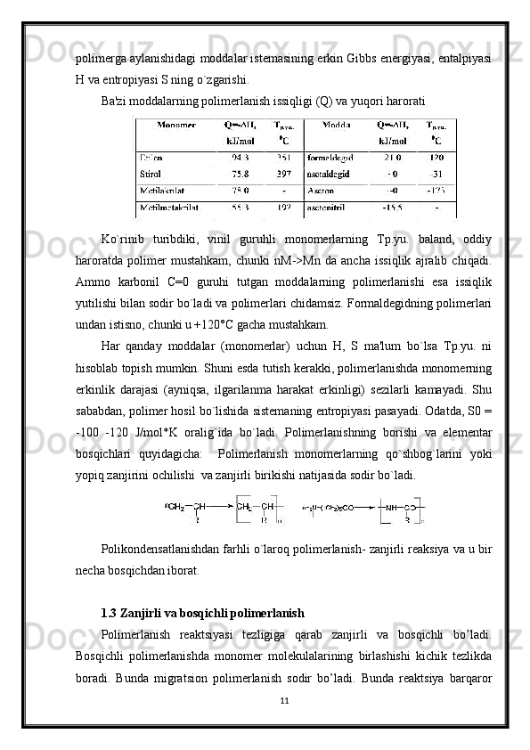 polimerga aylanishidagi moddalar istemasining erkin Gibbs energiyasi, entalpiyasi
H va entropiyasi S ning o`zgarishi.
Ba'zi moddalarning polimerlanish issiqligi (Q) va yuqori harorati
Ko`rinib   turibdiki,   vinil   guruhli   monomerlarning   Tp.yu.   baland,   oddiy
haroratda   polimer   mustahkam,   chunki   nM->Mn   da   ancha   issiqlik   ajralib   chiqadi.
Ammo   karbonil   C=0   guruhi   tutgan   moddalarning   polimerlanishi   esa   issiqlik
yutilishi bilan sodir bo`ladi va polimerlari chidamsiz. Formaldegidning polimerlari
undan istisno, chunki u +120°С gacha mustahkam.
Har   qanday   moddalar   (monomerlar)   uchun   H,   S   ma'lum   bo`lsa   Tp.yu.   ni
hisoblab topish mumkin. Shuni esda tutish kerakki, polimerlanishda monomerning
erkinlik   darajasi   (ayniqsa,   ilgarilanma   harakat   erkinligi)   sezilarli   kamayadi.   Shu
sababdan, polimer hosil bo`lishida sistemaning entropiyasi pasayadi. Odatda, S0 =
-100   -120   J/mol*K   oralig`ida   bo`ladi.   Polimerlanishning   borishi   va   elementar
bosqichlari   quyidagicha:     Polimerlanish   monomerlarning   qo`shbog`larini   yoki
yopiq zanjirini ochilishi  va zanjirli birikishi natijasida sodir bo`ladi.
Polikondensatlanishdan farhli o`laroq polimerlanish- zanjirli reaksiya va u bir
necha bosqichdan iborat.
1.3 Zanjirli va bosqichli polimerlanish
Polimerlanish   reaktsiyasi   tezligiga   qarab   zanjirli   va   bosqichli   bo’ladi.
Bosqichli   polimerlanishda   monomer   molekulalarining   birlashishi   kichik   tezlikda
boradi.   Bunda   migratsion   polimerlanish   sodir   bo’ladi.   Bunda   reaktsiya   barqaror
11 