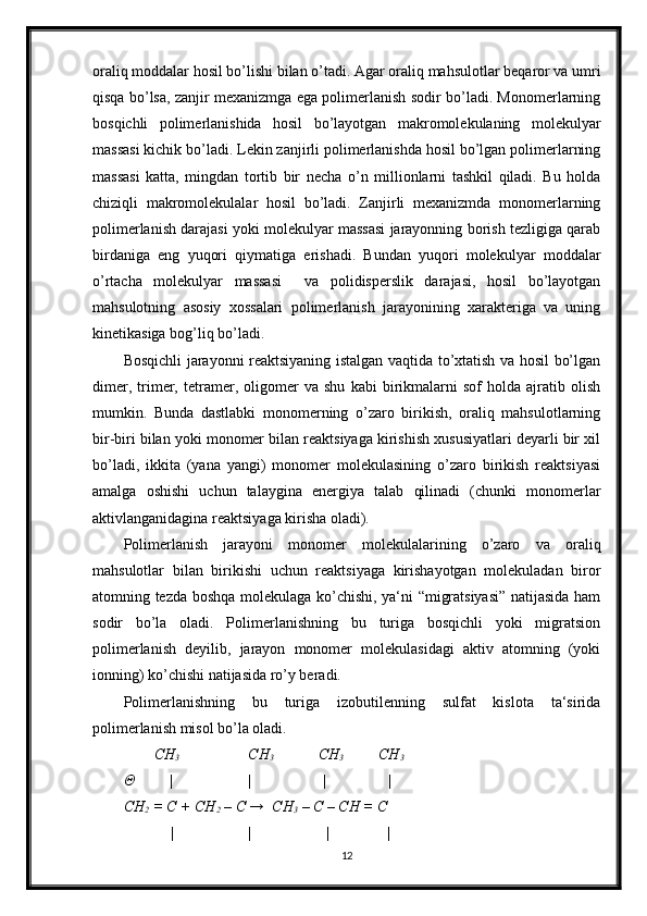 oraliq moddalar hosil bo’lishi bilan o’tadi. Agar oraliq mahsulotlar beqaror va umri
qisqa bo’lsa, zanjir mexanizmga ega polimerlanish sodir bo’ladi. Monomerlarning
bosqichli   polimerlanishida   hosil   bo’layotgan   makromolekulaning   molekulyar
massasi kichik bo’ladi. Lekin zanjirli polimerlanishda hosil bo’lgan polimerlarning
massasi   katta,   mingdan   tortib   bir   necha   o’n   millionlarni   tashkil   qiladi.   Bu   holda
chiziqli   makromolekulalar   hosil   bo’ladi.   Zanjirli   mexanizmda   monomerlarning
polimerlanish darajasi yoki molekulyar massasi jarayonning borish tezligiga qarab
birdaniga   eng   yuqori   qiymatiga   erishadi.   Bundan   yuqori   molekulyar   moddalar
o’rtacha   molekulyar   massasi     va   polidisperslik   darajasi,   hosil   bo’layotgan
mahsulotning   asosiy   xossalari   polimerlanish   jarayonining   xarakteriga   va   uning
kinetikasiga bog’liq bo’ladi.
Bosqichli jarayonni reaktsiyaning istalgan vaqtida to’xtatish va hosil bo’lgan
dimer,   trimer,   tetramer,   oligomer   va   shu   kabi   birikmalarni   sof   holda   ajratib   olish
mumkin.   Bunda   dastlabki   monomerning   o’zaro   birikish,   oraliq   mahsulotlarning
bir-biri bilan yoki monomer bilan reaktsiyaga kirishish xususiyatlari deyarli bir xil
bo’ladi,   ikkita   (yana   yangi)   monomer   molekulasining   o’zaro   birikish   reaktsiyasi
amalga   oshishi   uchun   talaygina   energiya   talab   qilinadi   (chunki   monomerlar
aktivlanganidagina reaktsiyaga kirisha oladi).
Polimerlanish   jarayoni   monomer   molekulalarining   o’zaro   va   oraliq
mahsulotlar   bilan   birikishi   uchun   reaktsiyaga   kirishayotgan   molekuladan   biror
atomning tezda boshqa molekulaga ko’chishi, ya‘ni “migratsiyasi” natijasida ham
sodir   bo’la   oladi.   Polimerlanishning   bu   turiga   bosqichli   yoki   migratsion
polimerlanish   deyilib,   jarayon   monomer   molekulasidagi   aktiv   atomning   (yoki
ionning) ko’chishi natijasida ro’y beradi.
Polimerlanishning   bu   turiga   izobutilenning   sulfat   kislota   ta‘sirida
polimerlanish misol bo’la oladi.   
        CH
3             CH
3                 CH
3    
        CH
3
Θ         | | |                |
CH
2  = C + CH
2  – C →  CH
3  – C – CH = C
            | | | |
12 