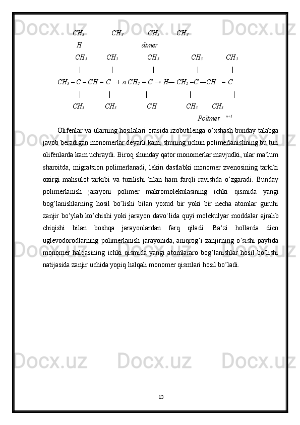           CH
3         CH
3                CH
3       CH
3
           H                                  dimer
      
      CH
3      CH
3           CH
3              CH
3       CH
3
            | | | | |
CH
3  – C – CH = C   + n CH
2  = C → H— CH
2  –C —CH   = C
            |                |                    |                        |  |
      
    CH
3    
          CH
3                      CH
                          CH
3       CH
3
        Polimer    n+1
Olifenlar va ularning hosilalari orasida izobutilenga o’xshash bunday talabga
javob beradigan monomerlar deyarli kam, shuning uchun polimerlanishning bu turi
olifenlarda kam uchraydi. Biroq shunday qator monomerlar mavjudki, ular ma‘lum
sharoitda,   migratsion   polimerlanadi,   lekin   dastlabki   monomer   zvenosining   tarkibi
oxirgi   mahsulot   tarkibi   va   tuzilishi   bilan   ham   farqli   ravishda   o’zgaradi.   Bunday
polimerlanish   jarayoni   polimer   makromolekulasining   ichki   qismida   yangi
bog’lanishlarning   hosil   bo’lishi   bilan   yoxud   bir   yoki   bir   necha   atomlar   guruhi
zanjir  bo’ylab ko’chishi  yoki  jarayon davo`lida quyi  molekulyar  moddalar  ajralib
chiqishi   bilan   boshqa   jarayonlardan   farq   qiladi.   Ba‘zi   hollarda   dien
uglevodorodlarning   polimerlanish   jarayonida,   aniqrog’i   zanjirning   o’sishi   paytida
monomer   halqasining   ichki   qismida   yangi   atomlararo   bog’lanishlar   hosil   bo’lishi
natijasida zanjir uchida yopiq halqali monomer qismlari hosil bo’ladi.
13 