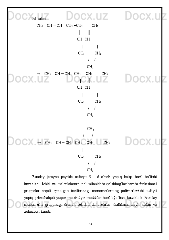 Masalan:
—CH
2 —CH = CH—CH
2  +CH
2          CH
2
                                              ║       ║
                                             CH  CH
|      |
                                              CH
2           CH
2
\ /
                                                       CH
2
    →—CH
2 —CH = CH—CH
2  —CH
2          CH
2
                                                |       ║
                                             CH  CH
|      |
                                              CH
2           CH
2
\ /
                                                       CH
2
  CH
2
                                                   /        \
     →—CH
2 —CH = CH—CH
2  —CH
2           CH
2
                                             |       |
                                              CH
2           CH
2
\ /
                                                       CH
2
Bunday   jarayon   paytida   nafaqat   5   –   6   a‘zoli   yopiq   halqa   hosil   bo’lishi
kuzatiladi. Ichki  va  maleulalararo  polimilanishda qo’shbog’lar hamda funktsional
gruppalar   orqali   ajratilgan   tuzilishdagi   monomerlarning   polimerlanishi   tufayli
yopiq geterohalqali yuqori molekulyar moddalar hosil b ў o’lishi kuzatiladi. Bunday
monomerlar   gruppasiga   divinilatsetatlar,   diallilefirlar,   diallilammoniyli   tuzlari   va
xokazolar kiradi:
14 