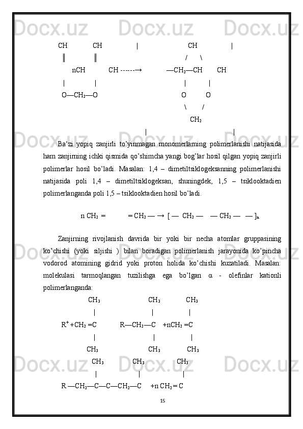 CH              CH                   |                            CH |
  ║               ║                                                 /       \
        nCH             CH ------→              —CH
2 —CH        CH
   |                 | | |
  O—CH
2 —O                        O           O
                                                                       \         /
                                                                          CH
2
| |
Ba‘zi   yopiq   zanjirli   to’yinmagan   monomerlarning   polimerlanishi   natijasida
ham zanjirning ichki qismida qo’shimcha yangi bog’lar hosil qilgan yopiq zanjirli
polimerlar   hosil   bo’ladi.   Masalan:   1,4   –   dimetiltsiklogeksanning   polimerlanishi
natijasida   poli   1,4   –   dimetiltsiklogeksan,   shuningdek,   1,5   –   tsiklooktadien
polimerlanganda poli 1,5 – tsiklooktadien hosil bo’ladi.
                            
             n CH
2   =             = CH
2  — →  [ —  CH
2  —    — CH
2  —   — ]
n   
                            
Zanjirning   rivojlanish   davrida   bir   yoki   bir   necha   atomlar   gruppasining
ko’chishi   (yoki   siljishi   )   bilan   boradigan   polimerlanish   jarayonida   ko’pincha
vodorod   atomining   gidrid   yoki   proton   holida   ko’chishi   kuzatiladi.   Masalan:
molekulasi   tarmoqlangan   tuzilishga   ega   bo’lgan   α   -   olefinlar   kationli
polimerlanganda:   
               CH
3                            CH
3       CH
3
                  |                                |                    |
R +
 +CH
2  =C             R—CH
2 —C    +nCH
2  =C
                  | | |
              CH
3                             CH
3                CH
3
CH
3 CH
3                          CH
3
|                        |                         |
R —CH
2 —C—C—CH
2 —C     +n CH
2  = C
15 