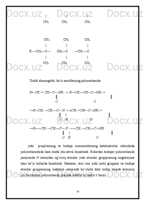                    | | |
                CH
3                           CH
3               CH
3
CH
3 CH
3                          CH
3
|                        |                         |
R —CH
2 —C—       CH
2 —C       —CH
2  —C
                   | | |
                CH
3                           CH
3               CH
3
Xuddi shuningdek, ba‘zi amidlarning polimerlanishi
R+ CH
2  = CH—C— NH
2   → R—CH
2 —CH—C—NH
2 →
║                    ║
O                                          O
→R—CH
2  —CH
2 —C— N  + nCH
2  =CH—C—NH
2 →
    ║     |                           ║
    O     H                          O
→R——CH
2  —CH
2 —C— N  ——CH
2  —CH
2 —C—NH
        ║     |                              ║
        O    H                              O
yoki     propilenning   va   boshqa   monomerlarning   katalizatorlar   ishtirokida
polimerlanishida ham xuddi shu ahvol kuzatiladi. Bulardan tashqari polimerlanish
jarayonida   N   atomidan   og’irroq   atomlar   yoki   atomlar   gruppasining   migratsiyasi
ham   ba‘zi   hollarda   kuzatiladi.   Masalan,   xlor   ioni   yoki   metil   gruppasi   va   boshqa
atomlar   gruppasining   reaktsiya   natijasida   ko’chishi   kabi   hollar   haqida   keyinroq
izo`lerizatsion polimerlanish qismida batafsil to’xtalib o’tamiz.
16 