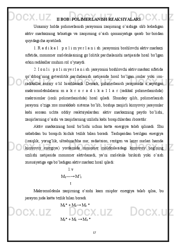 II BOB: POLIMERLANISH REAKSIYALARI
Umumiy   holda   polimerlanish   jarayonini   zanjirning   o’sishiga   olib   keladigan
aktiv   markazning   tabiatiga   va   zanjirning   o’sish   qonuniyatiga   qarab   bir-biridan
quyidagicha ajratiladi.
1. R a d i k a l   p o l i m ye r l a n i sh  jarayonini boshlovchi aktiv markazi
sifatida, monomer molekulasining go`lolitik parchalanishi natijasida hosil bo’lgan
erkin radikallar muhim rol o’ynaydi.
2. I o n l i   p o l i m ye r l a n i sh  jarayonini boshlovchi aktiv markaz sifatida
qo’shbog’ning   geterolitik   parchalanish   natijasida   hosil   bo’lgan   ionlar   yoki   ion-
radikallar   asosiy   o`lil   hisoblanadi.   Demak,   polimerlanish   jarayonida   o’sayotgan
makromolekulalarni   m   a   k   r   o   r   a   d   i   k   a   l   l   a   r   (radikal   polimerlanishda)
makroionlar   (ionli   polimerlanishda)   hosil   qiladi.   Shunday   qilib,   polimerlanish
jarayoni  o’ziga xos murakkab sistema bo’lib, boshqa zanjirli kimyoviy jarayonlar
kabi   asosan   uchta   oddiy   reaktsiyalardan:   aktiv   markazning   paydo   bo’lishi,
zanjirlarning o’sishi va zanjirlarning uzilishi kabi bosqichlardan iboratdir.
Aktiv   markazning   hosil   bo’lishi   uchun   katta   energiya   talab   qilinadi.   Shu
sababdan   bu   bosqich   kichik   tezlik   bilan   boradi.   Tashqaridan   berilgan   energiya
(issiqlik,   yorug’lik,   ultrabinafsha   nur,   radiatsion,   rentgen   va   lazer   nurlari   hamda
kimyoviy   energiya)   yordamida   monomer   molekulasidagi   kimyoviy   bog’ning
uzilishi   natijasida   monomer   aktivlanadi,   ya‘ni   molekula   birikish   yoki   o’sish
xususiyatiga ega bo’ladigan aktiv markaz hosil qiladi:
1:ν
M
1 —→ M *
1
t
Makromolekula   zanjirning   o’sishi   kam   miqdor   energiya   talab   qilsa,   bu
jarayon juda katta tezlik bilan boradi.
                          M
1 * + M
2 → M
2  *
                          M
2 * + M
1  → M
3  *
                          
17 