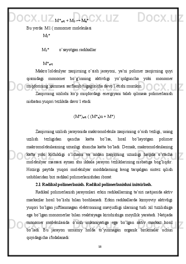                           M*
n+1  + M
1  → M
n *
Bu yerda: M1 ( monomer molekulasi   
               M
2 *
         
              M
3 *         o’sayotgan radikallar
                                
               M*
n+1  
Makro`lolekulyar   zanjirning   o’sish   jarayoni,   ya‘ni   polimer   zanjirning   quyi
qismidagi   monomer   bo’g’inning   aktivligi   yo’qolguncha   yoki   monomer
miqdorining  ҳ ammasi sarflanib tugaguncha davo`l etishi mumkin.
Zanjirning   uzilishi   ko’p   miqdordagi   energiyani   talab   qilmasa   polimerlanish
nisbatan yuqori tezlikda davo`l etadi:
                                   (M*)
n+1  ( (M*
n )n + M*)
Zanjirning uzilish jarayonida makromolekula zanjirining o’sish tezligi, uning
uzilish   tezligidan   qancha   katta   bo’lsa,   hosil   bo’layotgan   polimer
makromolekulasining uzunligi shuncha katta bo’ladi. Demak, makromolekulaning
katta   yoki   kichikligi   o’lchami   va   undan   zanjirning   uzunligi   haqida   o’rtacha
molekulyar   massasi   aynan   shu   ikkala   jarayon   tezliklarining   nisbatiga   bog’liqdir.
Hozirgi   paytda   yuqori   molekulyar   moddalarning   keng   tarqalgan   sintez   qilish
uslublaridan biri radikal polimerlanishdan iborat.
2.1 Radikal polimerlanish. Radikal polimerlanishni initsirlash.
Radikal   polimerlanish   jarayonlari   erkin   radikallarning   ta‘siri   natijasida   aktiv
markazlar   hosil   bo’lishi   bilan   boshlanadi.   Erkin   radikallarda   kimyoviy   aktivligi
yuqori  bo’lgan  juftlanmagan   elektronning  mavjudligi  ularning  turli  xil   tuzilishiga
ega bo’lgan monomerlar bilan reaktsiyaga kirishishiga moyillik yaratadi. Natijada
monomer   molekulasida   o’sish   imkoniyatiga   ega   bo’lgan   aktiv   markaz   hosil
bo’ladi.   Bu   jarayon   umumiy   holda   to’yinmagan   organik   birikmalar   uchun
quyidagicha ifodalanadi:
18 